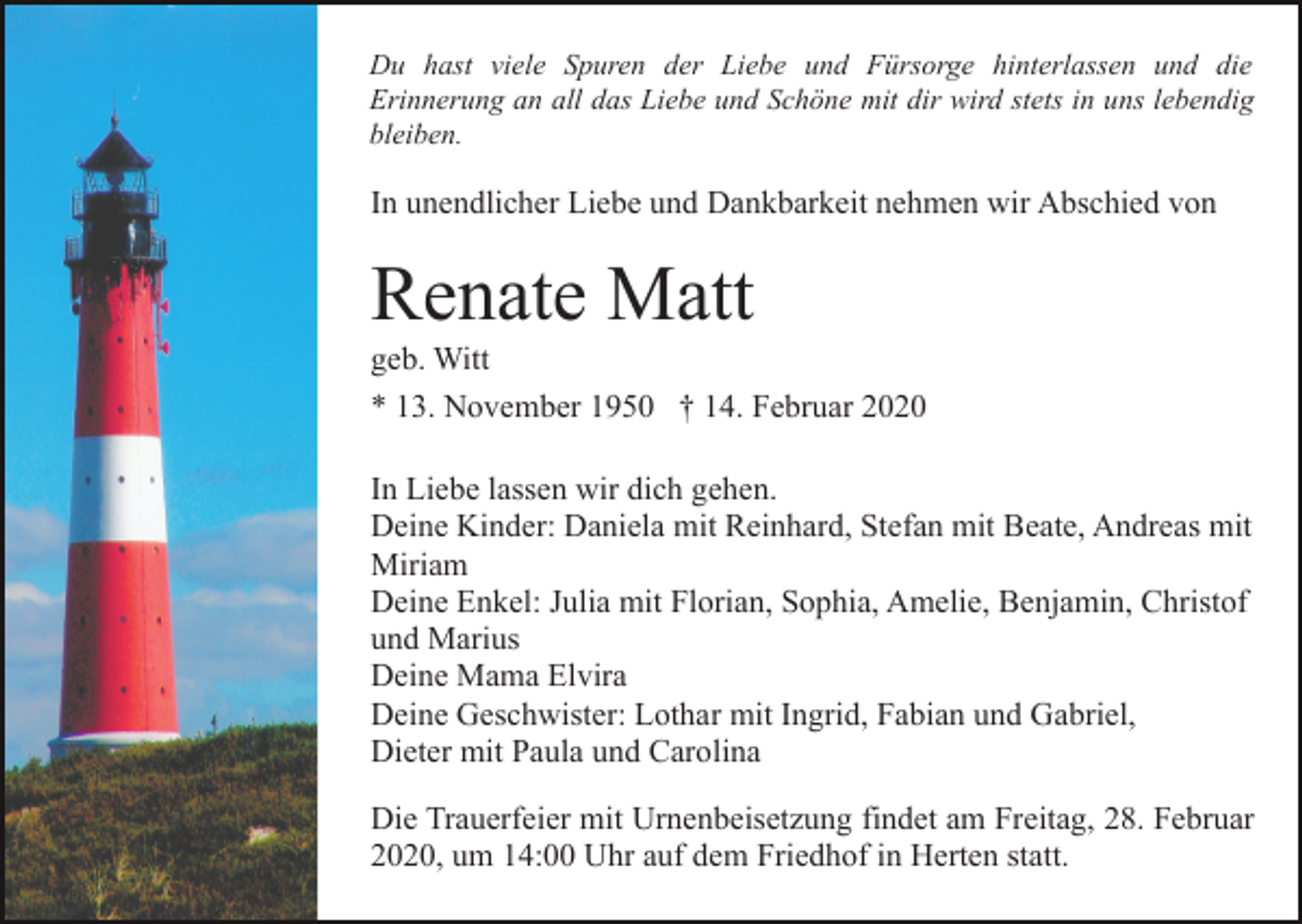 <p>Du hast viele Spuren der Liebe und Fürsorge hinterlassen und die<br />Erinnerung an all das Liebe und Schöne mit dir wird stets in uns lebendig<br />bleiben.</p><p>In unendlicher Liebe und Dankbarkeit nehmen wir Abschied von</p><p>Renate Matt<br />geb. Witt<br />* 13. November 1950 † 14. Februar 2020<br />In Liebe lassen wir dich gehen.<br />Deine Kinder: Daniela mit Reinhard, Stefan mit Beate, Andreas mit<br />Miriam<br />Deine Enkel: Julia mit Florian, Sophia, Amelie, Benjamin, Christof<br />und Marius<br />Deine Mama Elvira<br />Deine Geschwister: Lothar mit Ingrid, Fabian und Gabriel,<br />Dieter mit Paula und Carolina<br />Die Trauerfeier mit Urnenbeisetzung findet am Freitag, 28. Februar<br />2020, um 14:00 Uhr auf dem Friedhof in Herten statt.</p>