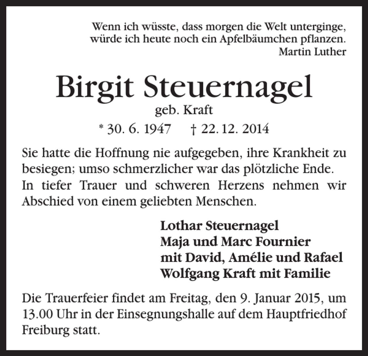 <p>Wenn ich wüsste, dass morgen die Welt unterginge,<br />würde ich heute noch ein Apfelbäumchen pflanzen.<br />Martin Luther</p><p>Birgit Steuernagel<br />geb. Kraft<br />* 30. 6. 1947 † 22. 12. 2014</p><p>Sie hatte die Hoffnung nie aufgegeben, ihre Krankheit zu<br />besiegen; umso schmerzlicher war das plötzliche Ende.<br />In tiefer Trauer und schweren Herzens nehmen wir<br />Abschied von einem geliebten Menschen.<br />Lothar Steuernagel<br />Maja und Marc Fournier<br />mit David, Amélie und Rafael<br />Wolfgang Kraft mit Familie<br />Die Trauerfeier findet am Freitag, den 9. Januar 2015, um<br />13.00 Uhr in der Einsegnungshalle auf dem Hauptfriedhof<br />Freiburg statt.</p>