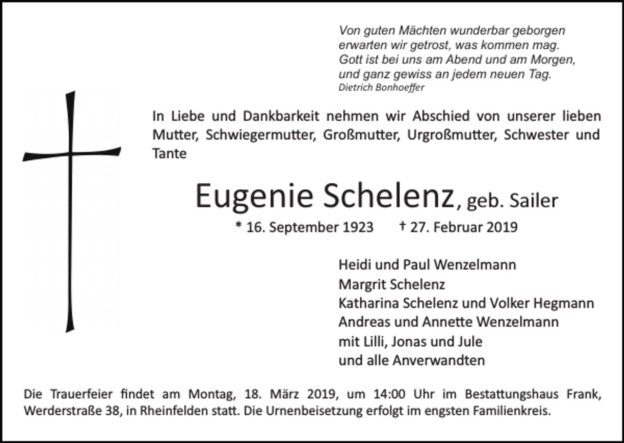 <p>Von guten Mächten wunderbar geborgen<br />erwarten wir getrost, was kommen mag.<br />Gott ist bei uns am Abend und am Morgen,<br />und ganz gewiss an jedem neuen Tag.<br />Dietrich Bonhoeﬀer</p><p>In Liebe und Dankbarkeit nehmen wir Abschied von unserer lieben<br />Mu�er, Schwiegermu�er, Großmu�er, Urgroßmu�er, Schwester und<br />Tante</p><p>Eugenie Schelenz , geb. Sailer<br />* 16. September 1923</p><p>† 27. Februar 2019</p><p>Heidi und Paul Wenzelmann<br />Margrit Schelenz<br />Katharina Schelenz und Volker Hegmann<br />Andreas und Anne�e Wenzelmann<br />mit Lilli, Jonas und Jule<br />und alle Anverwandten<br />Die Trauerfeier ﬁndet am Montag, 18. März 2019, um 14:00 Uhr im Besta�ungshaus Frank,<br />Werderstraße 38, in Rheinfelden sta�. Die Urnenbeisetzung erfolgt im engsten Familienkreis.</p>