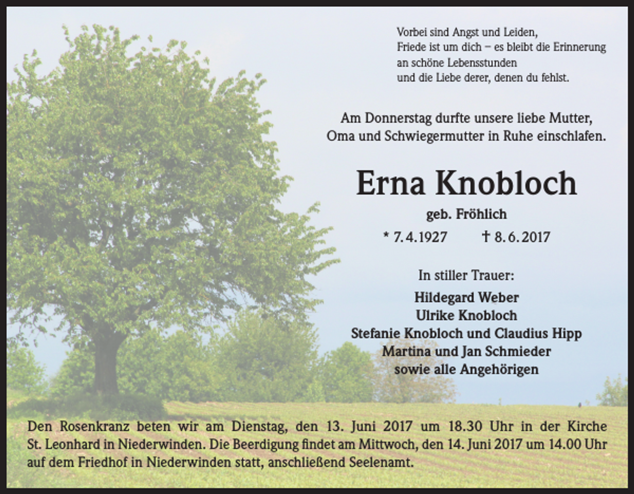 <p>Vorbei sind Angst und Leiden,<br />Friede ist um dich – es bleibt die Erinnerung<br />an schöne Lebensstunden<br />und die Liebe derer, denen du fehlst.</p><p>Am Donnerstag durfte unsere liebe Mutter,<br />Oma und Schwiegermutter in Ruhe einschlafen.</p><p>Erna Knobloch<br />geb. Fröhlich<br />* 7. 4.1927</p><p>† 8. 6. 2017</p><p>In stiller Trauer:<br />Hildegard Weber<br />Ulrike Knobloch<br />Stefanie Knobloch und Claudius Hipp<br />Martina und Jan Schmieder<br />sowie alle Angehörigen</p><p>Den Rosenkranz beten wir am Dienstag, den 13. Juni 2017 um 18.30 Uhr in der Kirche<br />St. Leon­hard in Niederwinden. Die Beerdigung findet am Mittwoch, den 14. Juni 2017 um 14.00 Uhr<br />auf dem Friedhof in Niederwinden statt, anschließend Seelenamt.</p>