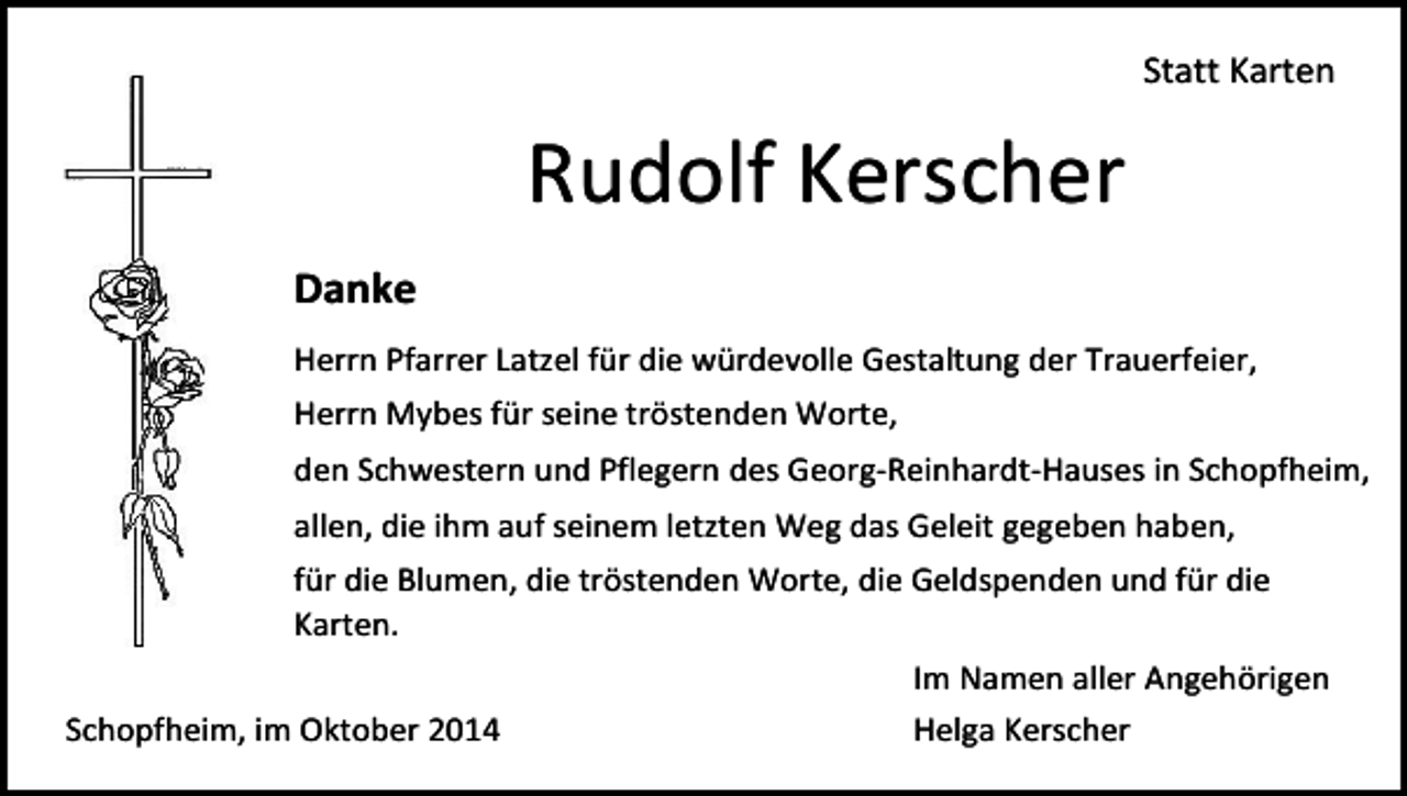 <p>Statt Karten</p><p>Rudolf Kerscher<br />Danke<br />Herrn Pfarrer Latzel für die würdevolle Gestaltung der Trauerfeier,<br />Herrn Mybes für seine tröstenden Worte,<br />den Schwestern und Pflegern des Georg-Reinhardt-Hauses in Schopfheim,<br />allen, die ihm auf seinem letzten Weg das Geleit gegeben haben,<br />für die Blumen, die tröstenden Worte, die Geldspenden und für die<br />Karten.<br />Schopfheim, im Oktober 2014</p><p>Im Namen aller Angehörigen<br />Helga Kerscher</p>