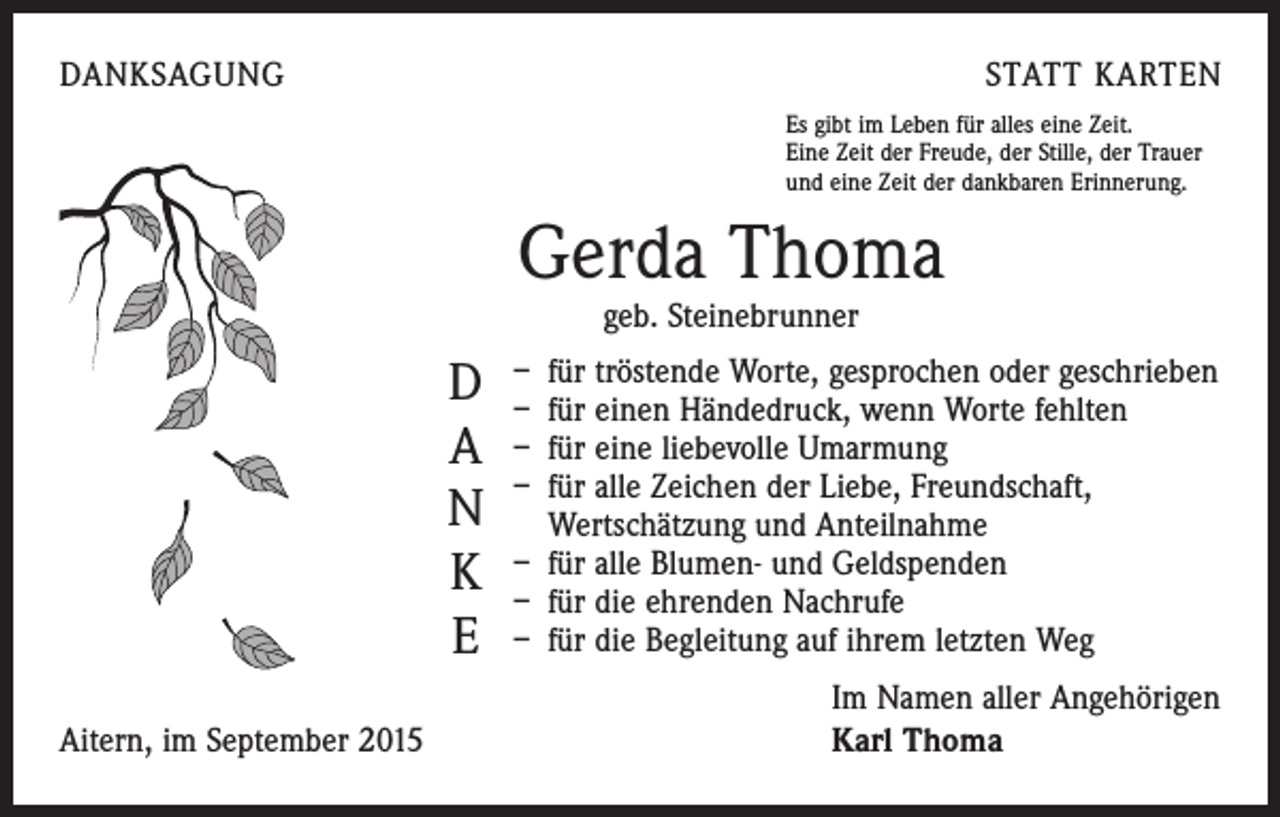 <p>DANKSAGUNG</p><p>STATT KARTEN<br />Es gibt im Leben für alles eine Zeit.<br />Eine Zeit der Freude, der Stille, der Trauer<br />und eine Zeit der dankbaren Erinnerung.</p><p>Gerda Thoma<br />geb. Steinebrunner</p><p>tröstende Worte, gesprochen oder geschrieben<br />D – – für<br />für einen Händedruck, wenn Worte fehlten<br />A – für eine liebevolle Umarmung<br />– für alle Zeichen der Liebe, Freundschaft,<br />N Wertschätzung und Anteilnahme<br />alle Blumen- und Geldspenden<br />K – – für<br />für die ehrenden Nachrufe<br />E – für die Begleitung auf ihrem letzten Weg</p><p>Aitern, im September 2015</p><p>Im Namen aller Angehörigen<br />Karl Thoma</p>