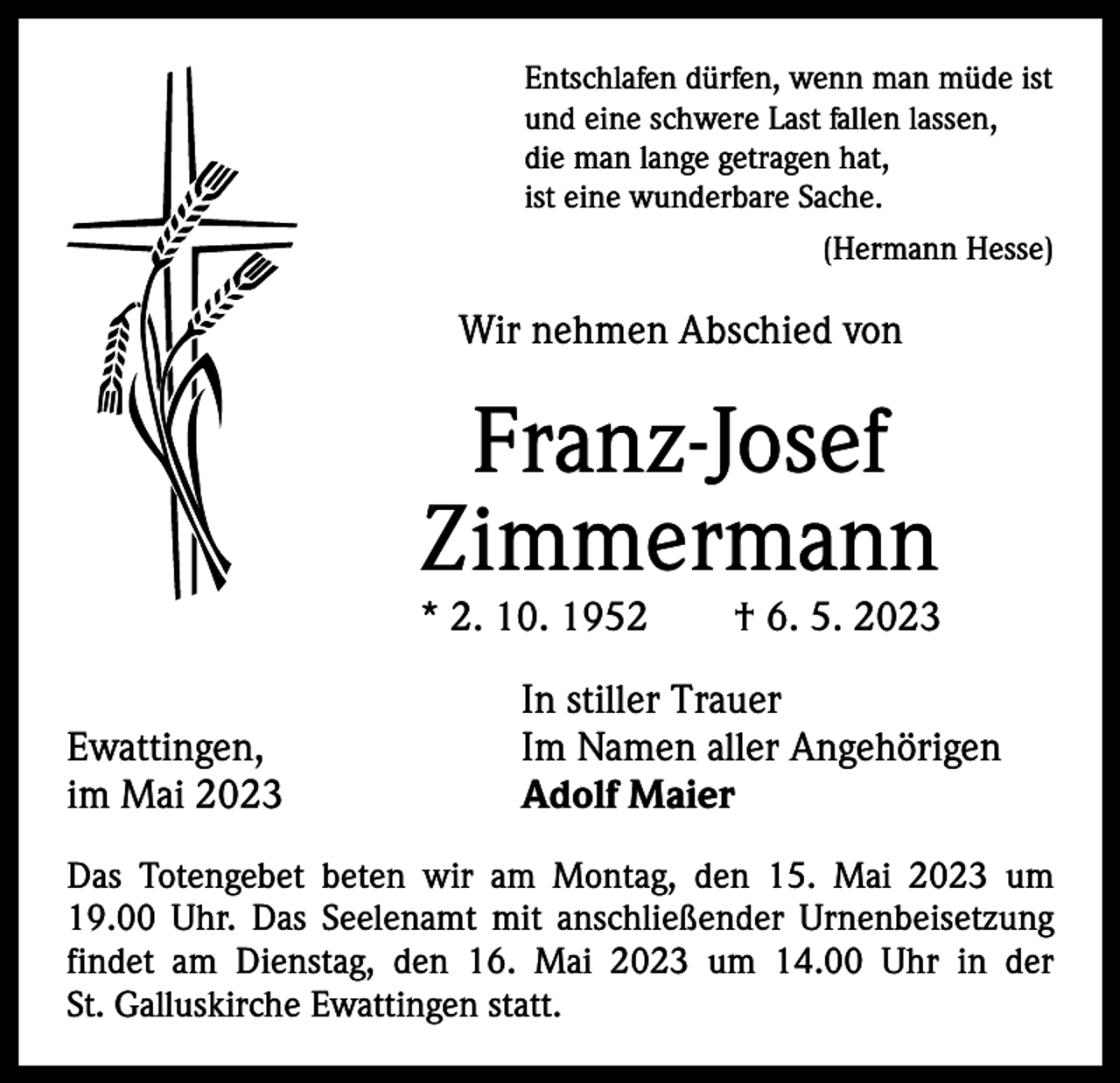 <p>Entschlafen dürfen, wenn man müde ist<br />und eine schwere Last fallen lassen,<br />die man lange getragen hat,<br />ist eine wunderbare Sache.</p><p>(Hermann Hesse)</p><p>Wir nehmen Abschied von</p><p>Franz-Josef<br />­ immermann<br />Z</p><p>* 2. 10. 1952 † 6. 5. 2023</p><p>Ewattingen,<br />im Mai 2023</p><p>In stiller Trauer<br />Im Namen aller Angehörigen<br />Adolf Maier</p><p>Das Totengebet beten wir am Montag, den 15. Mai 2023 um<br />19.00 Uhr. Das Seelenamt mit anschließender Urnenbeisetzung<br />findet am Dienstag, den 16. Mai 2023 um 14.00 Uhr in der<br />St. Galluskirche Ewattingen statt.</p>