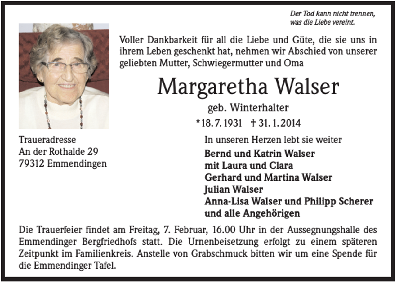 <p>Der Tod kann nicht trennen,<br />was die Liebe vereint.</p><p>Voller Dankbarkeit für all die Liebe und Güte, die sie uns in<br />ihrem Leben geschenkt hat, nehmen wir Abschied von unserer<br />geliebten Mutter, Schwiegermutter und Oma</p><p>Margaretha Walser<br />geb. Winterhalter<br />*18. 7. 1931 † 31. 1. 2014<br />Traueradresse<br />An der Rothalde 29<br />79312 Emmendingen</p><p>In unseren Herzen lebt sie weiter<br />Bernd und Katrin Walser<br />mit Laura und Clara<br />Gerhard und Martina Walser<br />Julian Walser<br />Anna-Lisa Walser und Philipp Scherer<br />und alle Angehörigen</p><p>Die Trauerfeier findet am Freitag, 7. Februar, 16.00 Uhr in der Aussegnungshalle des<br />Emmendinger Bergfriedhofs statt. Die Urnenbeisetzung erfolgt zu einem späteren<br />Zeitpunkt im Familienkreis. Anstelle von Grabschmuck bitten wir um eine Spende für<br />die Emmendinger Tafel.</p>