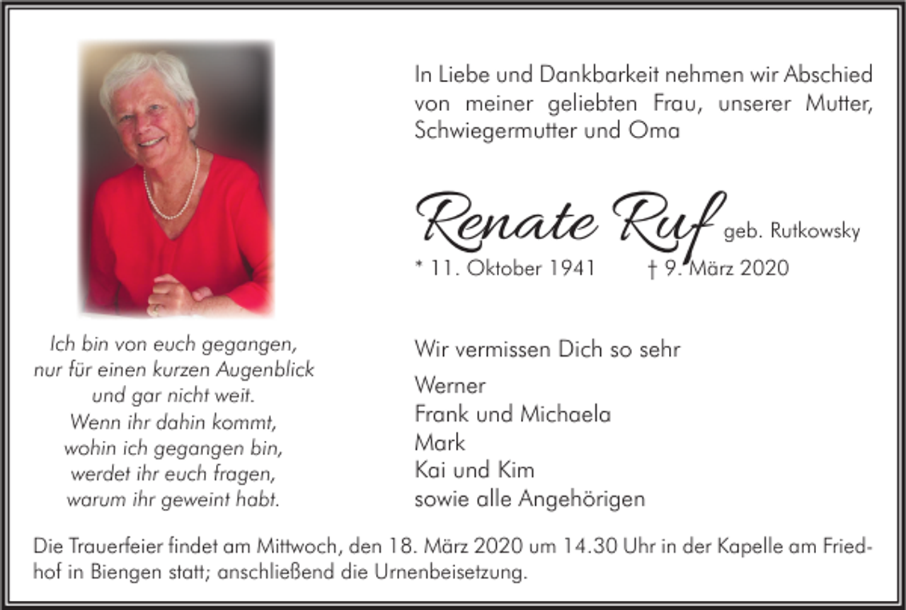 <p>In Liebe und Dankbarkeit nehmen wir Abschied<br />von meiner geliebten Frau, unserer Mutter,<br />Schwiegermutter und Oma</p><p>Renate Ruf</p><p>* 11. Oktober 1941<br />Ich bin von euch gegangen,<br />nur für einen kurzen Augenblick<br />und gar nicht weit.<br />Wenn ihr dahin kommt,<br />wohin ich gegangen bin,<br />werdet ihr euch fragen,<br />warum ihr geweint habt.</p><p>geb. Rutkowsky</p><p>† 9. März 2020</p><p>Wir vermissen Dich so sehr<br />Werner<br />Frank und Michaela<br />Mark<br />Kai und Kim<br />sowie alle Angehörigen</p><p>Die Trauerfeier findet am Mittwoch, den 18. März 2020 um 14.30 Uhr in der Kapelle am Friedhof in Biengen statt; anschließend die Urnenbeisetzung.</p>
