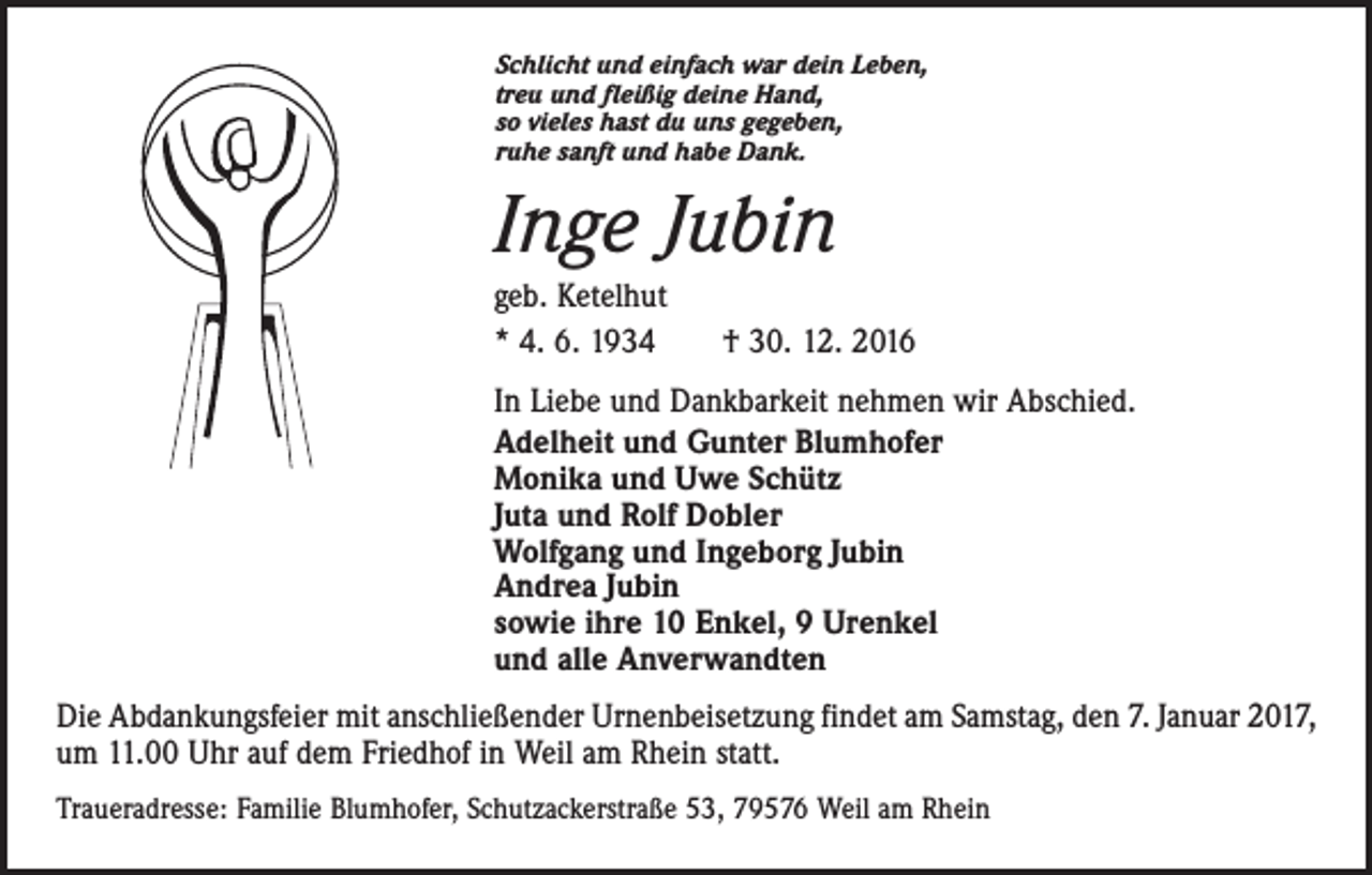 <p>Schlicht und einfach war dein Leben,<br />treu und fleißig deine Hand,<br />so vieles hast du uns gegeben,<br />ruhe sanft und habe Dank.</p><p>Inge Jubin<br />geb. Ketelhut<br />* 4. 6. 1934 † 30. 12. 2016<br />In Liebe und Dankbarkeit nehmen wir Abschied.<br />Adelheit und Gunter Blumhofer<br />Monika und Uwe Schütz<br />Juta und Rolf Dobler<br />Wolfgang und Ingeborg Jubin<br />Andrea Jubin<br />sowie ihre 10 Enkel, 9 Urenkel<br />und alle Anverwandten<br />Die Abdankungsfeier mit anschließender Urnenbeisetzung findet am Samstag, den 7. Januar 2017,<br />um 11.00 Uhr auf dem Friedhof in Weil am Rhein statt.<br />Traueradresse: Familie Blumhofer, Schutzackerstraße 53, 79576 Weil am Rhein</p>