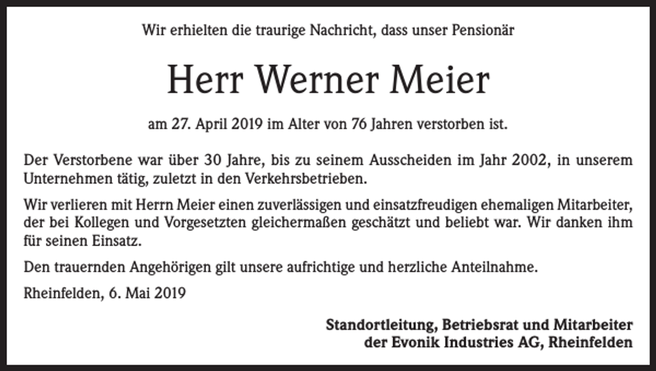 <p>Wir erhielten die traurige Nachricht, dass unser Pensionär</p><p>Herr Werner Meier<br />am 27. April 2019 im Alter von 76 Jahren verstorben ist.<br />Der Verstorbene war über 30 Jahre, bis zu seinem Ausscheiden im Jahr 2002, in unserem<br />­Unternehmen tätig, zuletzt in den Verkehrsbetrieben.<br />Wir verlieren mit Herrn Meier einen zuverlässigen und einsatzfreudigen ehemaligen Mitarbeiter,<br />der bei Kollegen und Vorgesetzten gleichermaßen geschätzt und beliebt war. Wir danken ihm<br />für seinen Einsatz.<br />Den trauernden Angehörigen gilt unsere aufrichtige und herzliche Anteilnahme.<br />Rheinfelden, 6. Mai 2019<br />Standortleitung, Betriebsrat und Mitarbeiter<br />der Evonik Industries AG, Rheinfelden</p>