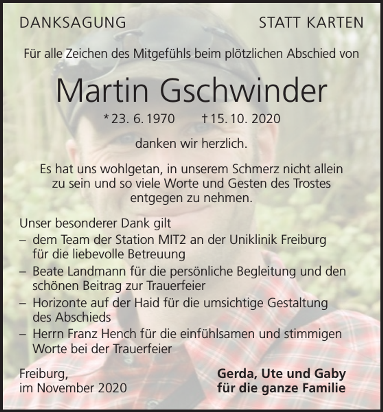 <p>DANKSAGUNG</p><p>STATT KARTEN</p><p>Für alle Zeichen des Mitgefühls beim plötzlichen Abschied von</p><p>Martin Gschwinder<br />* 23. 6. 1970 † 15. 10. 2020<br />danken wir herzlich.<br />Es hat uns wohlgetan, in unserem Schmerz nicht allein<br />zu sein und so viele Worte und Gesten des Trostes<br />entgegen zu nehmen.<br />Unser besonderer Dank gilt<br />– dem Team der Station MIT2 an der Uniklinik Freiburg<br />für die liebevolle Betreuung<br />– Beate Landmann für die persönliche Begleitung und den<br />schönen Beitrag zur Trauerfeier<br />– Horizonte auf der Haid für die umsichtige Gestaltung<br />des Abschieds<br />– Herrn Franz Hench für die einfühlsamen und stimmigen<br />Worte bei der Trauerfeier<br />Freiburg,<br />im November 2020</p><p>Gerda, Ute und Gaby<br />für die ganze Familie</p>