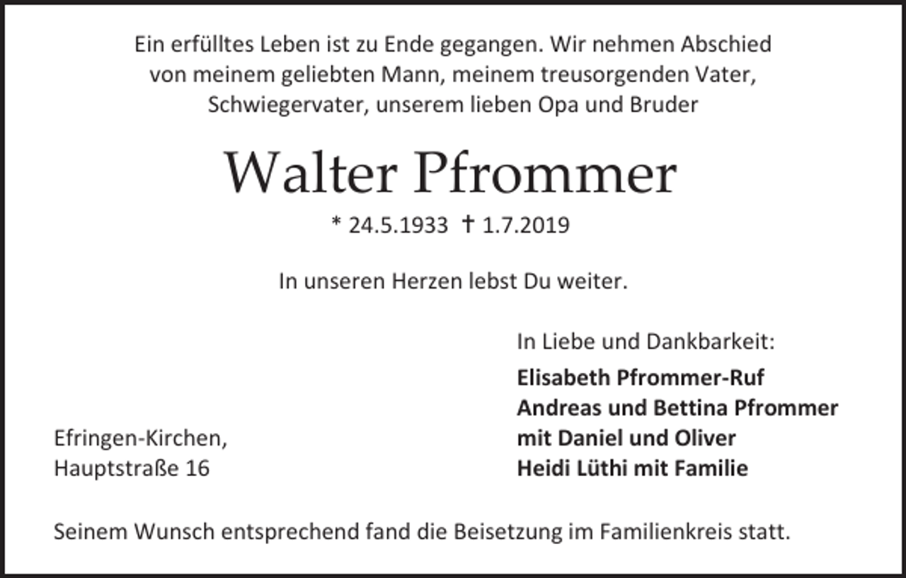 <p>Ein erfülltes Leben ist zu Ende gegangen. Wir nehmen Abschied<br />von meinem geliebten Mann, meinem treusorgenden Vater,<br />Schwiegervater, unserem lieben Opa und Bruder</p><p>Walter Pfrommer<br />* 24.5.1933  1.7.2019<br />In unseren Herzen lebst Du weiter.</p><p>Efringen-Kirchen,<br />Hauptstraße 16</p><p>In Liebe und Dankbarkeit:<br />Elisabeth Pfrommer-Ruf<br />Andreas und Bettina Pfrommer<br />mit Daniel und Oliver<br />Heidi Lüthi mit Familie</p><p>Seinem Wunsch entsprechend fand die Beisetzung im Familienkreis statt.</p>