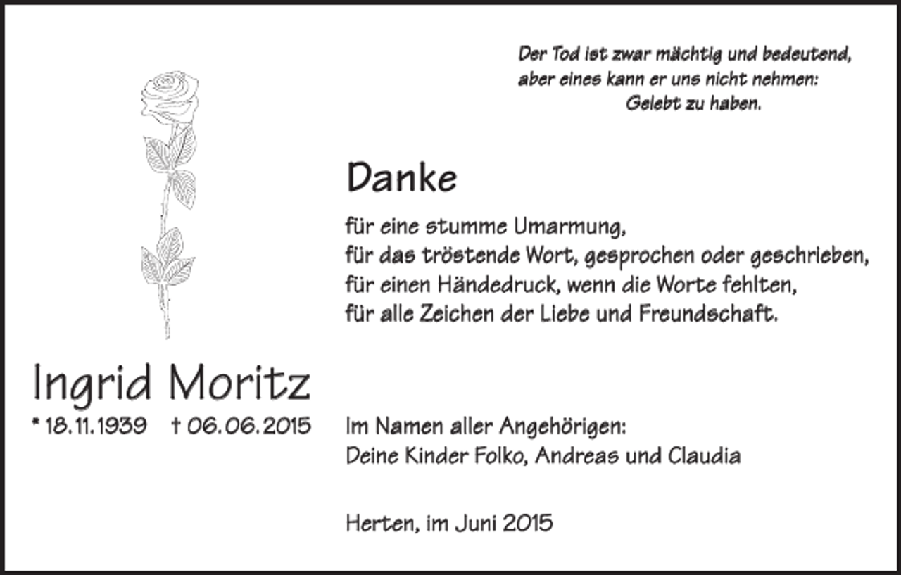 <p>Der Tod ist zwar mächtig und bedeutend,<br />aber eines kann er uns nicht nehmen:<br />Gelebt zu haben.</p><p>Danke<br />für eine stumme Umarmung,<br />für das tröstende Wort, gesprochen oder geschrieben,<br />für einen Händedruck, wenn die Worte fehlten,<br />für alle Zeichen der Liebe und Freundschaft.</p><p>Ingrid Moritz</p><p>* 18. 11. 1939 † 06. 06. 2015</p><p>Im Namen aller Angehörigen:<br />Deine Kinder Folko, Andreas und Claudia<br />Herten, im Juni 2015</p>