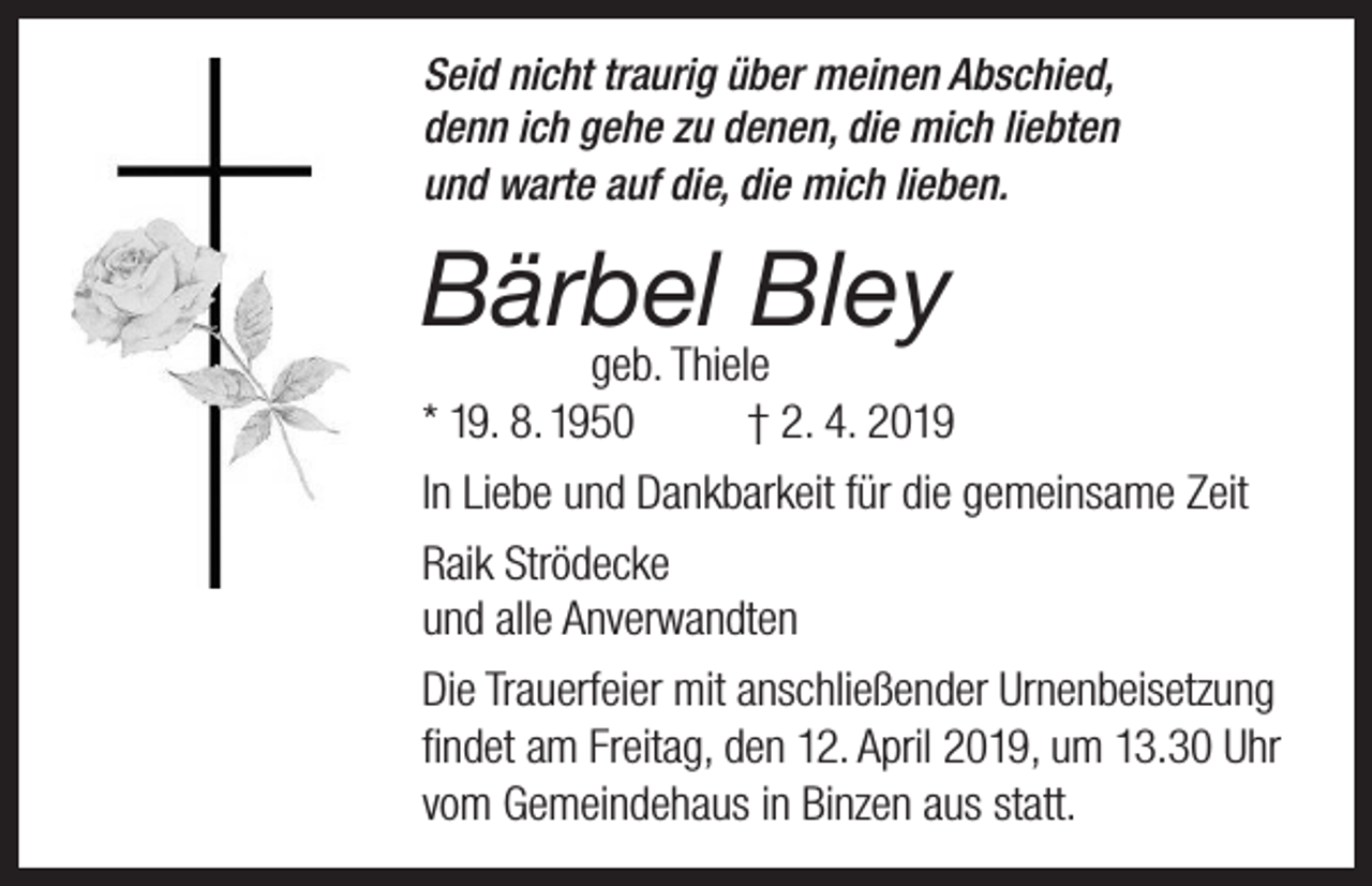 <p>Seid nicht traurig über meinen Abschied,<br />denn ich gehe zu denen, die mich liebten<br />und warte auf die, die mich lieben.</p><p>Bärbel Bley</p><p>geb. Thiele<br />* 19. 8. 1950<br />† 2. 4. 2019<br />In Liebe und Dankbarkeit für die gemeinsame Zeit<br />Raik Strödecke<br />und alle Anverwandten<br />Die Trauerfeier mit anschließender Urnenbeisetzung<br />findet am Freitag, den 12. April 2019, um 13.30 Uhr<br />vom Gemeindehaus in Binzen aus statt.</p>