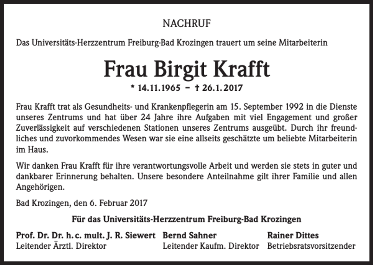 <p>NACHRUF<br />Das Universitäts-Herzzentrum Freiburg-Bad Krozingen trauert um seine Mitarbeiterin</p><p>Frau Birgit Krafft<br />* 14.11.1965 – † 26.1. 2017</p><p>Frau Krafft trat als Gesundheits- und Krankenpflegerin am 15. September 1992 in die Dienste<br />unseres Zentrums und hat über 24 Jahre ihre Aufgaben mit viel Engagement und großer<br />Zuverlässigkeit auf verschiedenen Stationen unseres Zentrums ausgeübt. Durch ihr freundliches und zuvorkommendes Wesen war sie eine allseits geschätzte um beliebte Mitarbeiterin<br />im Haus.<br />Wir danken Frau Krafft für ihre verantwortungsvolle Arbeit und werden sie stets in guter und<br />dankbarer Erinnerung behalten. Unsere besondere Anteilnahme gilt ihrer Familie und allen<br />Angehörigen.<br />Bad Krozingen, den 6. Februar 2017<br />Für das Universitäts-Herzzentrum Freiburg-Bad Krozingen<br />Prof. Dr. Dr. h. c. mult. J. R. Siewert Bernd Sahner<br />Rainer Dittes<br />Leitender Ärztl. Direktor<br />Leitender Kaufm. Direktor Betriebsratsvorsitzender</p>
