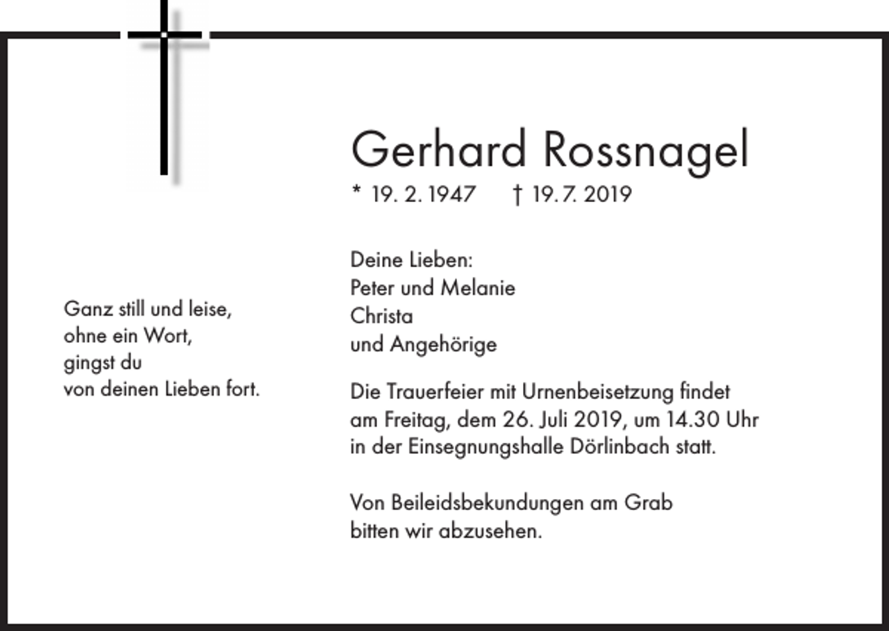 <p>Gerhard Rossnagel<br />* 19. 2. 1947</p><p>Ganz still und leise,<br />ohne ein Wort,<br />gingst du<br />von deinen Lieben fort.</p><p>† 19. 7. 2019</p><p>Deine Lieben:<br />Peter und Melanie<br />Christa<br />und Angehörige<br />Die Trauerfeier mit Urnenbeisetzung findet<br />am Freitag, dem 26. Juli 2019, um 14.30 Uhr<br />in der Einsegnungshalle Dörlinbach statt.<br />Von Beileidsbekundungen am Grab<br />bitten wir abzusehen.</p>