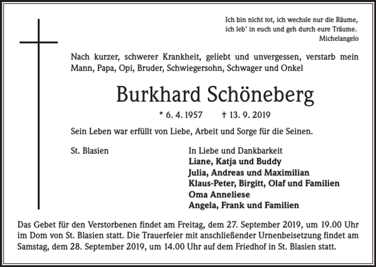 <p>Ich bin nicht tot, ich wechsle nur die Räume,<br />ich leb’ in euch und geh durch eure Träume.</p><p>Michelangelo</p><p>Nach kurzer, schwerer Krankheit, geliebt und unvergessen, verstarb mein<br />Mann, Papa, Opi, Bruder, Schwiegersohn, Schwager und Onkel</p><p>Burkhard Schöneberg<br />* 6. 4. 1957 † 13. 9. 2019<br />Sein Leben war erfüllt von Liebe, Arbeit und Sorge für die Seinen.<br />St. Blasien</p><p>In Liebe und Dankbarkeit<br />Liane, Katja und Buddy<br />Julia, Andreas und Maximilian<br />Klaus-Peter, Birgitt, Olaf und Familien<br />Oma Anneliese<br />Angela, Frank und Familien</p><p>Das Gebet für den Verstorbenen findet am Freitag, dem 27. September 2019, um 19.00 Uhr<br />im Dom von St. Blasien statt. Die Trauerfeier mit anschließender Urnenbeisetzung findet am<br />Samstag, dem 28. September 2019, um 14.00 Uhr auf dem Friedhof in St. Blasien statt.</p>