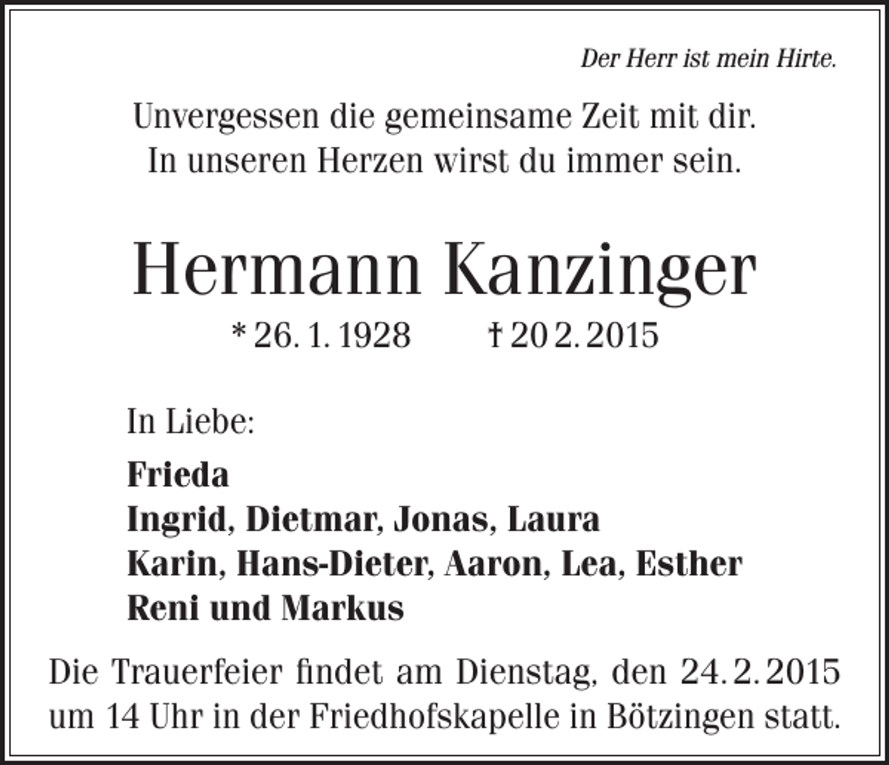 <p>Der Herr ist mein Hirte.</p><p>Unvergessen die gemeinsame Zeit mit dir.<br />In unseren Herzen wirst du immer sein.</p><p>Hermann Kanzinger<br />* 26. 1. 1928</p><p>† 20 2. 2015</p><p>In Liebe:<br />Frieda<br />Ingrid, Dietmar, Jonas, Laura<br />Karin, Hans-Dieter, Aaron, Lea, Esther<br />Reni und Markus<br />Die Trauerfeier findet am Dienstag, den 24. 2. 2015<br />um 14 Uhr in der Friedhofskapelle in Bötzingen statt.</p>