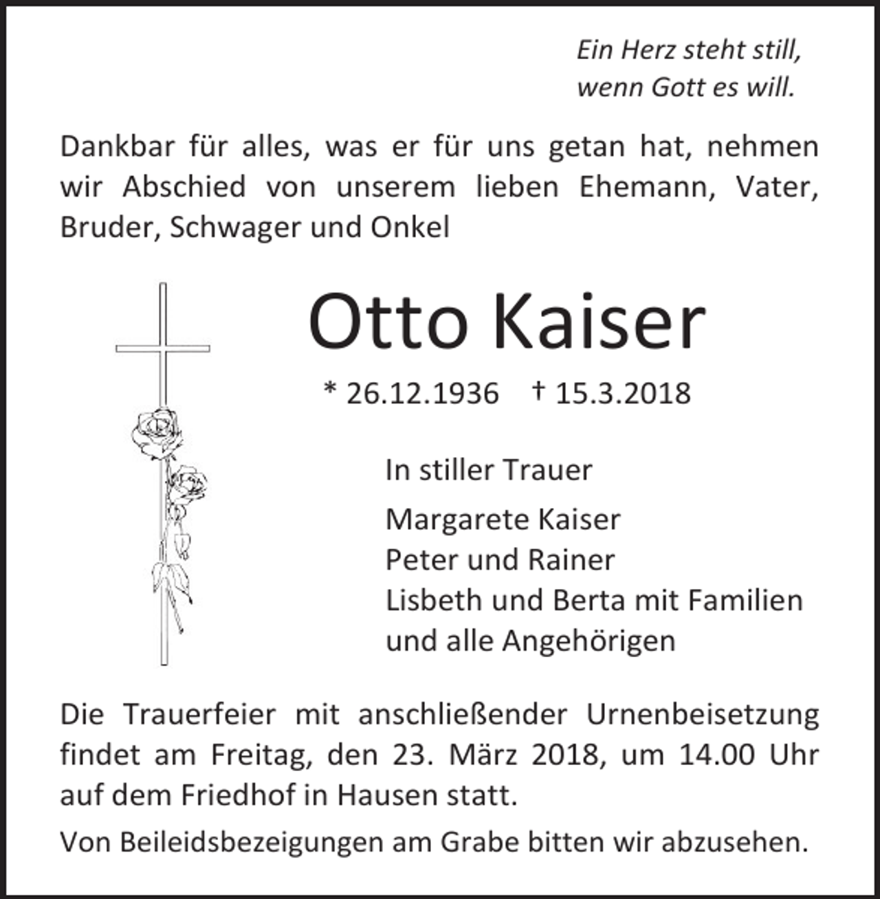 <p>Ein Herz steht still,<br />wenn Gott es will.</p><p>Dankbar für alles, was er für uns getan hat, nehmen<br />wir Abschied von unserem lieben Ehemann, Vater,<br />Bruder, Schwager und Onkel</p><p>Otto Kaiser<br />* 26.12.1936 † 15.3.2018</p><p>In stiller Trauer<br />Margarete Kaiser<br />Peter und Rainer<br />Lisbeth und Berta mit Familien<br />und alle Angehörigen<br />Die Trauerfeier mit anschließender Urnenbeisetzung<br />findet am Freitag, den 23. März 2018, um 14.00 Uhr<br />auf dem Friedhof in Hausen statt.<br />Von Beileidsbezeigungen am Grabe bitten wir abzusehen.</p>