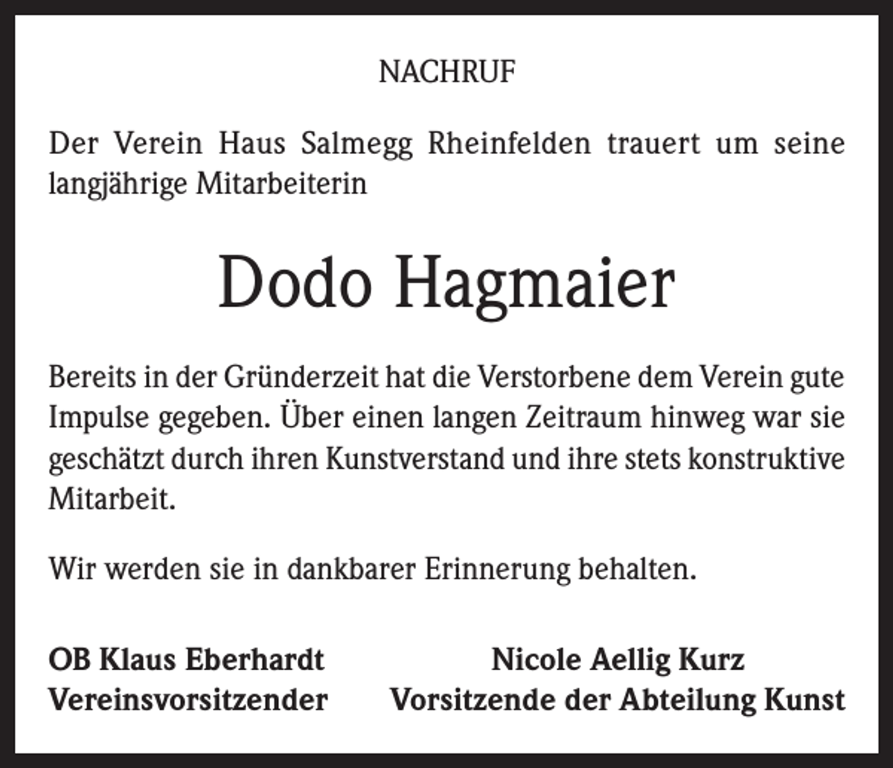<p>NACHRUF<br />Der Verein Haus Salmegg Rheinfelden trauert um seine<br />langjährige Mitarbeiterin</p><p>Dodo Hagmaier<br />Bereits in der Gründerzeit hat die Verstorbene dem Verein gute<br />Impulse gegeben. Über einen langen Zeitraum hinweg war sie<br />geschätzt durch ihren Kunstverstand und ihre stets konstruktive<br />Mitarbeit.<br />Wir werden sie in dankbarer Erinnerung behalten.<br />OB Klaus Eberhardt<br />Vereinsvorsitzender</p><p>Nicole Aellig Kurz<br />Vorsitzende der Abteilung Kunst</p>