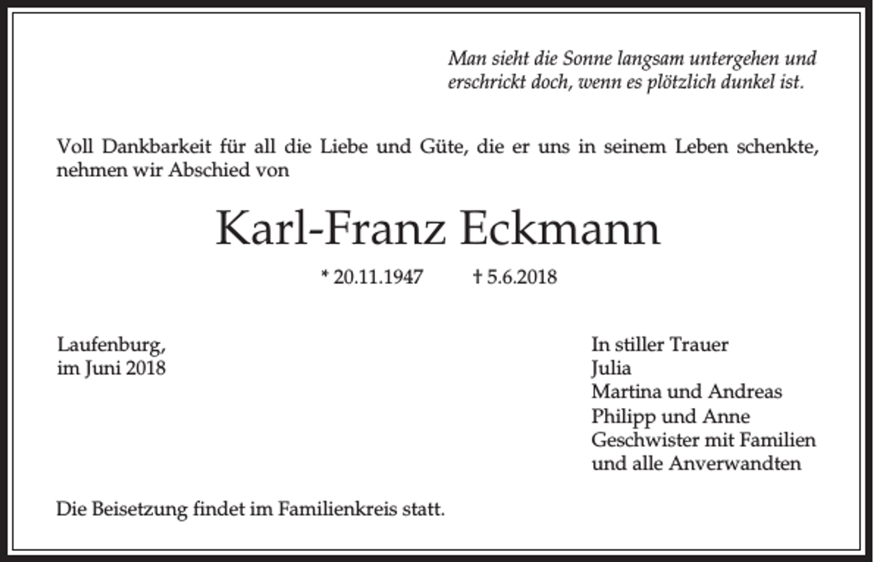 <p>MMan<br />a n sieht<br />sieh t ddie<br />ie SSonne<br />o n n e la<br />n g sa m uuntergehen<br />n terg eh en uund<br />nd<br />langsam<br />ersc h ric k t doch,<br />d o c h , wwenn<br />en n es<br />p lö tz lic h ddunkel<br />u n k el ist.<br />ist.<br />erschrickt<br />es plötzlich<br />VVoll<br />o ll DDankbarkeit<br />a n k b a rk e it für<br />fü r all<br />a ll die<br />d ie LLiebe<br />ie b e uund<br />n d GGüte,<br />ü te , die<br />d ie eerr uns<br />u n s in<br />in sseinem<br />e in e m Leben<br />L e b e n schenkte,<br />s c h e n k te ,<br />nehmen<br />n e h m e n wir<br />w ir AAbschied<br />b s c h ie d vvon<br />on</p><p>KKarl-Franz<br />a rl-F ra n z EEckmann<br />ck m a n n<br />** 20.11.1947<br />2 0 . .1 9 4 7<br />LLaufenburg,<br />a u fe n b u rg ,<br />im<br />im Juni<br />Ju n i</p><p>DDie<br />ie Beisetzung<br />B e is e tz u n g fin<br />findet<br />d e t im<br />im FFamilienkreis<br />a m ilie n k re is statt.<br />s ta tt.</p><p>† 5.6.2018<br />5 .6 .2 0 1 8<br />†<br />In sstiller<br />In<br />tille r TTrauer<br />ra u e r<br />Julia<br />Ju lia<br />MMartina<br />a rtin a uund<br />n d AAndreas<br />n d re a s<br />PPhilipp<br />h ilip p uund<br />n d AAnne<br />nne<br />GGeschwister<br />e s c h w is te r mmit<br />it FFamilien<br />a m ilie n<br />uund<br />n d aalle<br />lle Anverwandten<br />A n v e rw a n d te n</p>