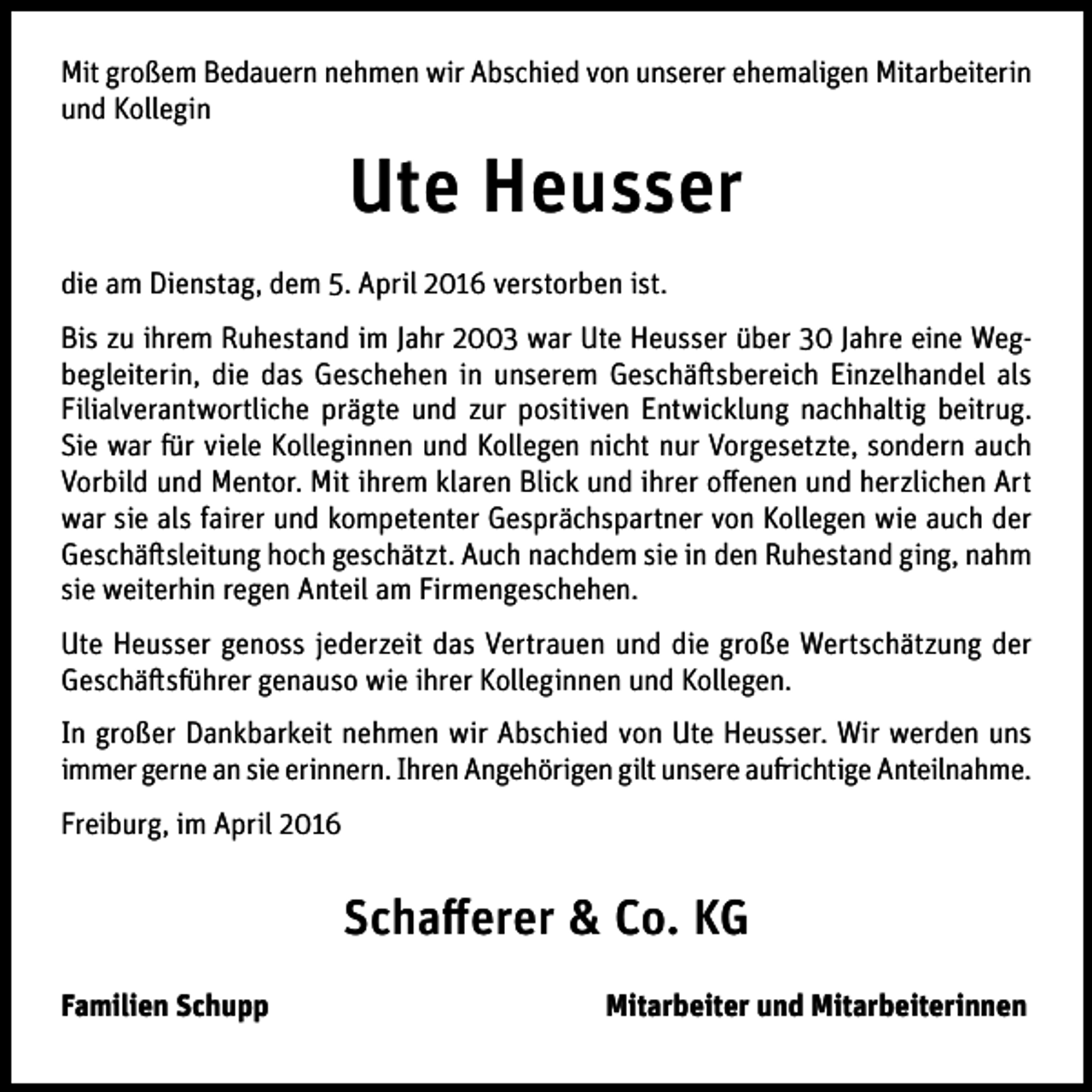 <p>Mit großem Bedauern nehmen wir Abschied von unserer ehemaligen Mitarbeiterin<br />und Kollegin</p><p>Ute Heusser<br />die am Dienstag, dem 5. April 2016 verstorben ist.<br />Bis zu ihrem Ruhestand im Jahr 2003 war Ute Heusser über 30 Jahre eine Wegbegleiterin, die das Geschehen in unserem Geschäftsbereich Einzelhandel als<br />Filialverantwortliche prägte und zur positiven Entwicklung nachhaltig beitrug.<br />Sie war für viele Kolleginnen und Kollegen nicht nur Vorgesetzte, sondern auch<br />Vorbild und Mentor. Mit ihrem klaren Blick und ihrer offenen und herzlichen Art<br />war sie als fairer und kompetenter Gesprächspartner von Kollegen wie auch der<br />Geschäftsleitung hoch geschätzt. Auch nachdem sie in den Ruhestand ging, nahm<br />sie weiterhin regen Anteil am Firmengeschehen.<br />Ute Heusser genoss jederzeit das Vertrauen und die große Wertschätzung der<br />Geschäftsführer genauso wie ihrer Kolleginnen und Kollegen.<br />In großer Dankbarkeit nehmen wir Abschied von Ute Heusser. Wir werden uns<br />immer gerne an sie erinnern. Ihren Angehörigen gilt unsere aufrichtige Anteilnahme.<br />Freiburg, im April 2016</p><p>Schafferer &amp; Co. KG<br />Familien Schupp</p><p>Mitarbeiter und Mitarbeiterinnen</p>