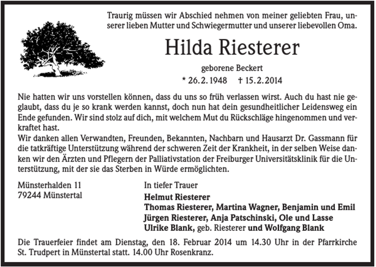<p>Traurig müssen wir Abschied nehmen von meiner geliebten Frau, unserer lieben Mutter und Schwiegermutter und unserer liebevollen Oma.</p><p>Hilda Riesterer<br />geborene Beckert<br />* 26. 2. 1948 † 15. 2. 2014<br />Nie hatten wir uns vorstellen können, dass du uns so früh verlassen wirst. Auch du hast nie geglaubt, dass du je so krank werden kannst, doch nun hat dein gesundheitlicher Leidensweg ein<br />Ende gefunden. Wir sind stolz auf dich, mit welchem Mut du Rückschläge hingenommen und verkraftet hast.<br />Wir danken allen Verwandten, Freunden, Bekannten, Nachbarn und Hausarzt Dr. Gassmann für<br />die tatkräftige Unterstützung während der schweren Zeit der Krankheit, in der selben Weise danken wir den Ärzten und Pflegern der Palliativstation der Freiburger Universitätsklinik für die Unterstützung, mit der sie das Sterben in Würde ermöglichten.<br />Münsterhalden 11<br />79244 Münstertal</p><p>In tiefer Trauer<br />Helmut Riesterer<br />Thomas Riesterer, Martina Wagner, Benjamin und Emil<br />Jürgen Riesterer, Anja Patschinski, Ole und Lasse<br />Ulrike Blank, geb. Riesterer und Wolfgang Blank</p><p>Die Trauerfeier findet am Dienstag, den 18. Februar 2014 um 14.30 Uhr in der Pfarrkirche<br />St. Trudpert in Münstertal statt. 14.00 Uhr Rosenkranz.</p>