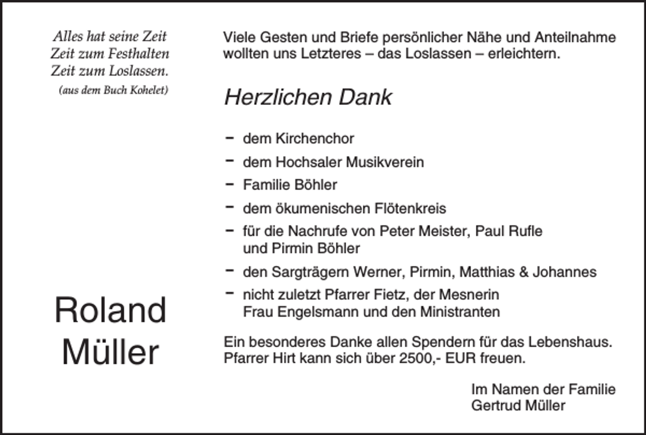 <p>Alles hat seine Zeit<br />Zeit zum Festhalten<br />Zeit zum Loslassen.<br />(aus dem Buch Kohelet)</p><p>Viele Gesten und Briefe persönlicher Nähe und Anteilnahme<br />wollten uns Letzteres – das Loslassen – erleichtern.</p><p>Herzlichen Dank<br />D dem Kirchenchor<br />D dem Hochsaler Musikverein<br />D Familie Böhler<br />D dem ökumenischen Flötenkreis<br />D für die Nachrufe von Peter Meister, Paul Rufle<br />und Pirmin Böhler<br />D den Sargträgern Werner, Pirmin, Matthias &amp; Johannes</p><p>Roland<br />Müller</p><p>D nicht zuletzt Pfarrer Fietz, der Mesnerin<br />Frau Engelsmann und den Ministranten<br />Ein besonderes Danke allen Spendern für das Lebenshaus.<br />Pfarrer Hirt kann sich über 2500,- EUR freuen.<br />Im Namen der Familie<br />Gertrud Müller</p>