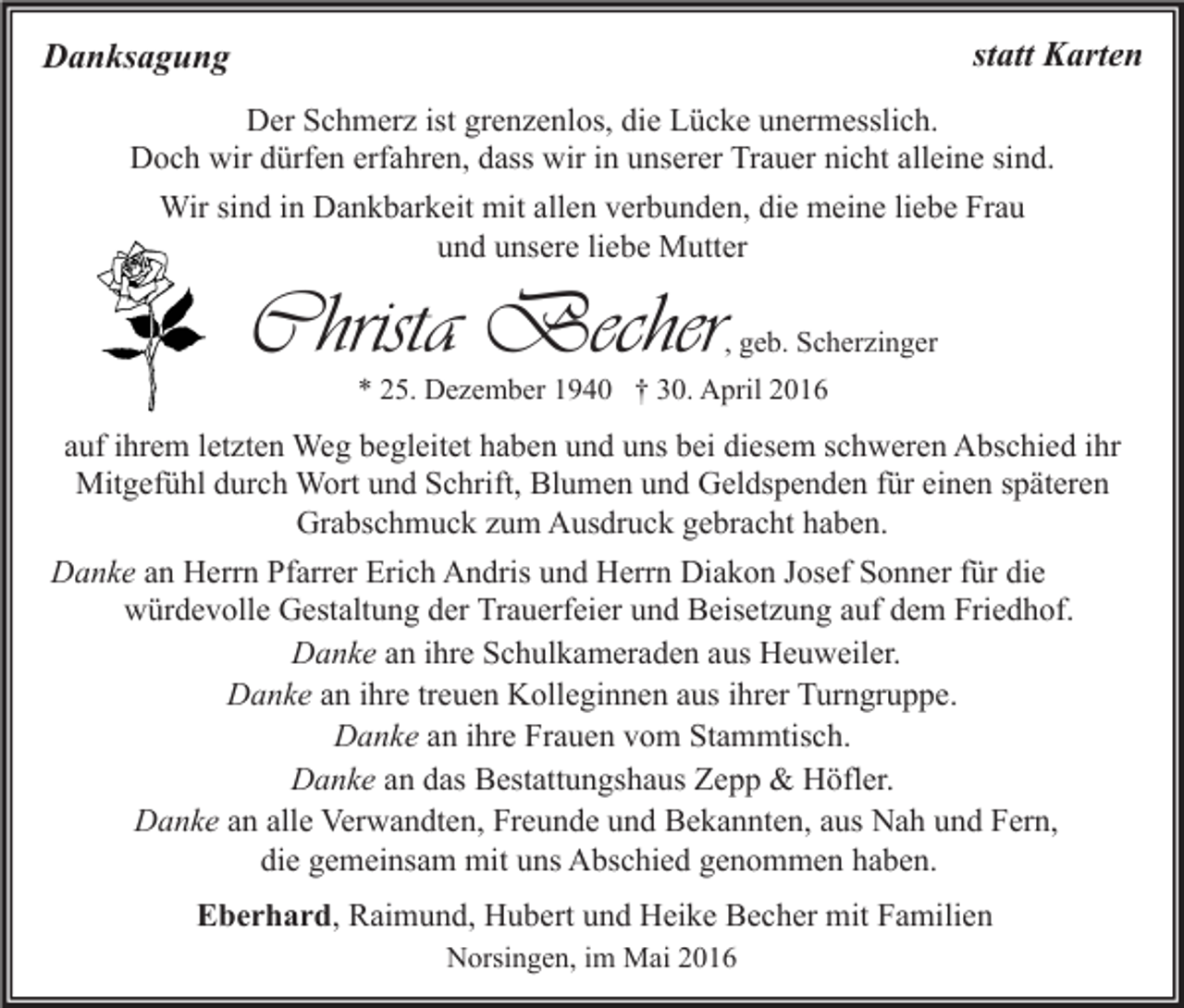 <p>statt Karten</p><p>Danksagung</p><p>Der Schmerz ist grenzenlos, die Lücke unermesslich.<br />Doch wir dürfen erfahren, dass wir in unserer Trauer nicht alleine sind.<br />Wir sind in Dankbarkeit mit allen verbunden, die meine liebe Frau<br />und unsere liebe Mutter</p><p>Christa Becher</p><p>, geb. Scherzinger</p><p>* 25. Dezember 1940 † 30. April 2016</p><p>auf ihrem letzten Weg begleitet haben und uns bei diesem schweren Abschied ihr<br />Mitgefühl durch Wort und Schrift, Blumen und Geldspenden für einen späteren<br />Grabschmuck zum Ausdruck gebracht haben.<br />Danke an Herrn Pfarrer Erich Andris und Herrn Diakon Josef Sonner für die<br />würdevolle Gestaltung der Trauerfeier und Beisetzung auf dem Friedhof.<br />Danke an ihre Schulkameraden aus Heuweiler.<br />Danke an ihre treuen Kolleginnen aus ihrer Turngruppe.<br />Danke an ihre Frauen vom Stammtisch.<br />Danke an das Bestattungshaus Zepp &amp; Höfler.<br />Danke an alle Verwandten, Freunde und Bekannten, aus Nah und Fern,<br />die gemeinsam mit uns Abschied genommen haben.<br />Eberhard, Raimund, Hubert und Heike Becher mit Familien<br />Norsingen, im Mai 2016</p>