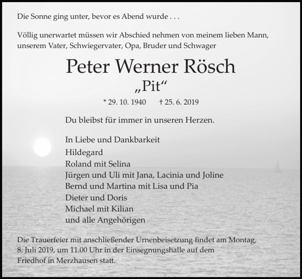<p>Die Sonne ging unter, bevor es Abend wurde . . .<br />Völlig unerwartet müssen wir Abschied nehmen von meinem lieben Mann,<br />unserem Vater, Schwiegervater, Opa, Bruder und Schwager</p><p>Peter Werner Rösch<br />„Pit“<br />* 29. 10. 1940</p><p>† 25. 6. 2019</p><p>Du bleibst für immer in unseren Herzen.<br />In Liebe und Dankbarkeit<br />Hildegard<br />Roland mit Selina<br />Jürgen und Uli mit Jana, Lacinia und Joline<br />Bernd und Martina mit Lisa und Pia<br />Dieter und Doris<br />Michael mit Kilian<br />und alle Angehörigen<br />Die Trauerfeier mit anschließender Urnenbeise�ung ﬁndet am Montag,<br />8. Juli 2019, um 11.00 Uhr in der Einsegnungshalle auf dem<br />Friedhof in Merzhausen sta�.</p>