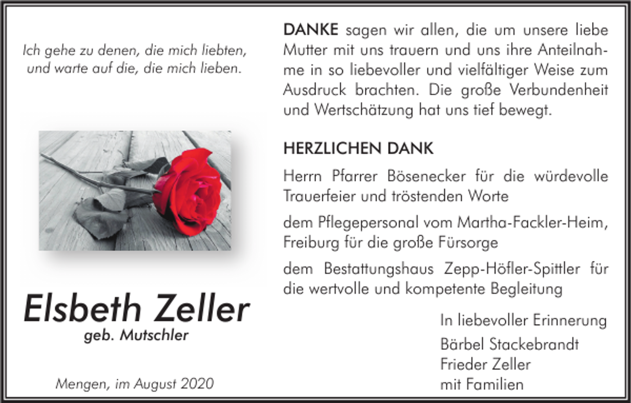 <p>Ich gehe zu denen, die mich liebten,<br />und warte auf die, die mich lieben.</p><p>DANKE sagen wir allen, die um unsere liebe<br />Mutter mit uns trauern und uns ihre Anteilnahme in so liebevoller und vielfältiger Weise zum<br />Ausdruck brachten. Die große Verbundenheit<br />und Wertschätzung hat uns tief bewegt.<br />HERZLICHEN DANK<br />Herrn Pfarrer Bösenecker für die würdevolle<br />Trauerfeier und tröstenden Worte<br />dem Pflegepersonal vom Martha-Fackler-Heim,<br />Freiburg für die große Fürsorge</p><p>Elsbeth<br />Zeller<br />geb. Mutschler<br />Mengen, im August 2020</p><p>dem Bestattungshaus Zepp-Höfler-Spittler für<br />die wertvolle und kompetente Begleitung<br />In liebevoller Erinnerung<br />Bärbel Stackebrandt<br />Frieder Zeller<br />mit Familien</p>