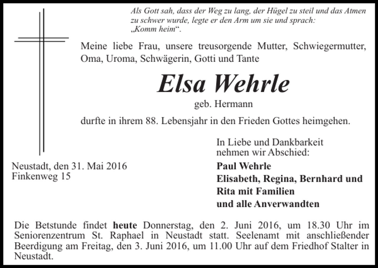 <p>Als Gott sah, dass der Weg zu lang, der Hügel zu steil und das Atmen<br />zu schwer wurde, legte er den Arm um sie und sprach:<br />„Komm heim“.</p><p>Meine liebe Frau, unsere treusorgende Mutter, Schwiegermutter,<br />Oma, Uroma, Schwägerin, Gotti und Tante</p><p>Elsa Wehrle<br />geb. Hermann<br />durfte in ihrem 88. Lebensjahr in den Frieden Gottes heimgehen.</p><p>Neustadt, den 31. Mai 2016<br />Finkenweg 15</p><p>In Liebe und Dankbarkeit<br />nehmen wir Abschied:<br />Paul Wehrle<br />Elisabeth, Regina, Bernhard und<br />Rita mit Familien<br />und alle Anverwandten</p><p>Die Betstunde findet heute Donnerstag, den 2. Juni 2016, um 18.30 Uhr im<br />Seniorenzentrum St. Raphael in Neustadt statt. Seelenamt mit anschließender<br />Beerdigung am Freitag, den 3. Juni 2016, um 11.00 Uhr auf dem Friedhof Stalter in<br />Neustadt.</p>