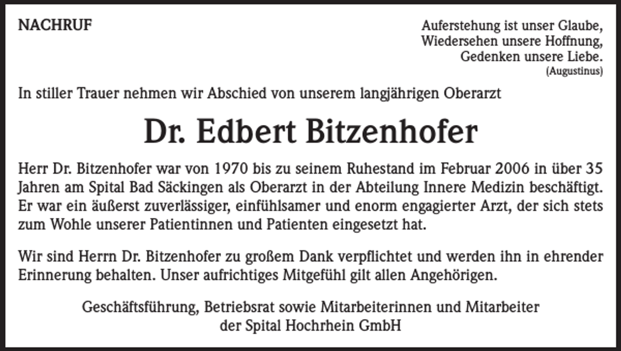 <p>NACHRUF</p><p>Auferstehung ist unser Glaube,<br />Wiedersehen unsere Hoffnung,<br />Gedenken unsere Liebe.<br />(Augustinus)</p><p>In stiller Trauer nehmen wir Abschied von unserem langjährigen Oberarzt</p><p>Dr. Edbert Bitzenhofer<br />Herr Dr. Bitzenhofer war von 1970 bis zu seinem Ruhestand im Februar 2006 in über 35<br />Jahren am Spital Bad Säckingen als Oberarzt in der Abteilung Innere Medizin beschäftigt.<br />Er war ein äußerst zuverlässiger, einfühlsamer und enorm engagierter Arzt, der sich stets<br />zum Wohle unserer Patientinnen und Patienten eingesetzt hat.<br />Wir sind Herrn Dr. Bitzenhofer zu großem Dank verpflichtet und werden ihn in ehrender<br />Erinnerung behalten. Unser aufrichtiges Mitgefühl gilt allen Angehörigen.<br />Geschäftsführung, Betriebsrat sowie Mitarbeiterinnen und Mitarbeiter<br />der Spital Hochrhein GmbH</p>