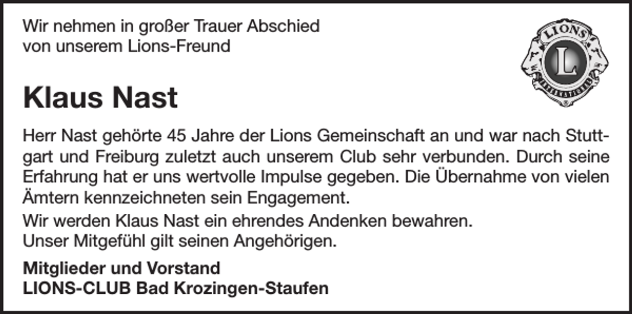 <p>Wir nehmen in großer Trauer Abschied<br />von unserem Lions-Freund</p><p>Klaus Nast<br />Herr Nast gehörte 45 Jahre der Lions Gemeinschaft an und war nach Stuttgart und Freiburg zuletzt auch unserem Club sehr verbunden. Durch seine<br />Erfahrung hat er uns wertvolle Impulse gegeben. Die Übernahme von vielen<br />Ämtern kennzeichneten sein Engagement.<br />Wir werden Klaus Nast ein ehrendes Andenken bewahren.<br />Unser Mitgefühl gilt seinen Angehörigen.<br />Mitglieder und Vorstand<br />LIONS-CLUB Bad Krozingen-Staufen</p>
