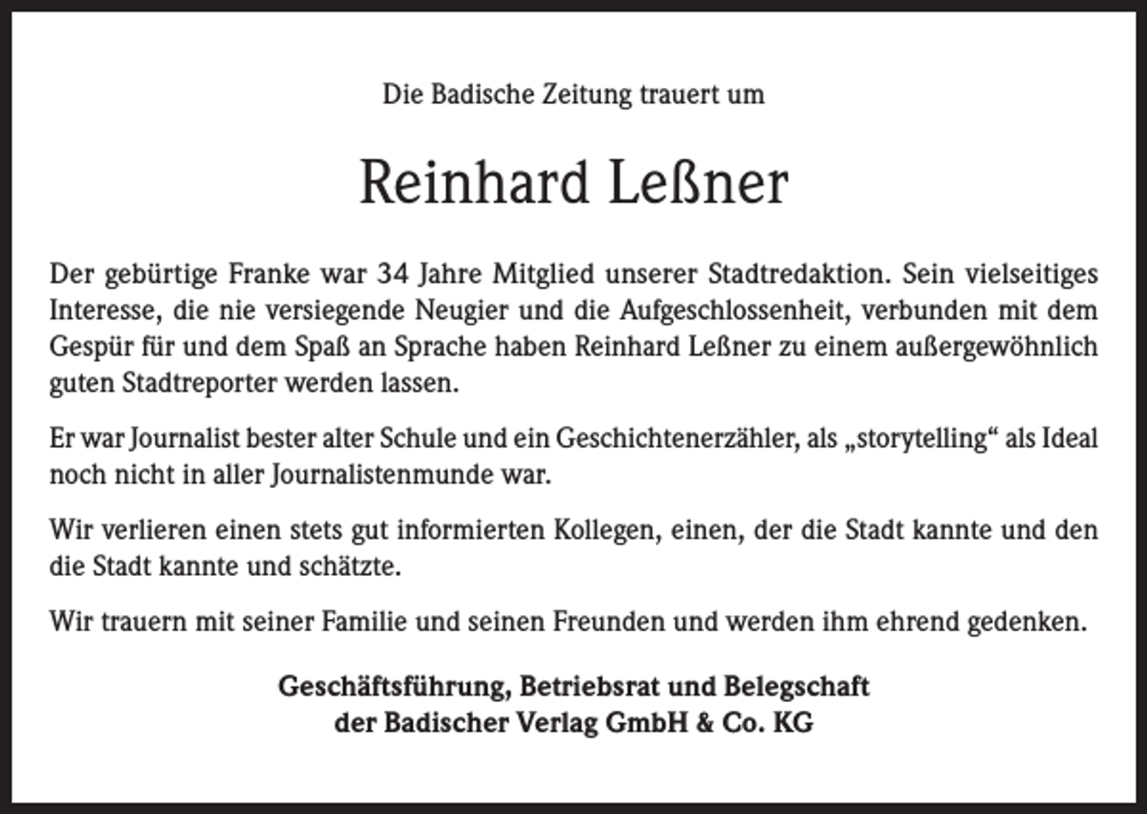 <p>Die Badische Zeitung trauert um</p><p>Reinhard Leßner<br />Der gebürtige Franke war 34 Jahre Mitglied unserer Stadtredaktion. Sein vielseitiges<br />Interesse, die nie versiegende Neugier und die Aufgeschlossenheit, verbunden mit dem<br />Gespür für und dem Spaß an Sprache haben Reinhard Leßner zu einem außergewöhnlich<br />guten Stadtreporter werden lassen.<br />Er war Journalist bester alter Schule und ein Geschichtenerzähler, als „storytelling“ als Ideal<br />noch nicht in aller Journalistenmunde war.<br />Wir verlieren einen stets gut informierten Kollegen, einen, der die Stadt kannte und den<br />die Stadt kannte und schätzte.<br />Wir trauern mit seiner Familie und seinen Freunden und werden ihm ehrend gedenken.<br />Geschäftsführung, Betriebsrat und Belegschaft<br />der Badischer Verlag GmbH &amp; Co. KG</p>