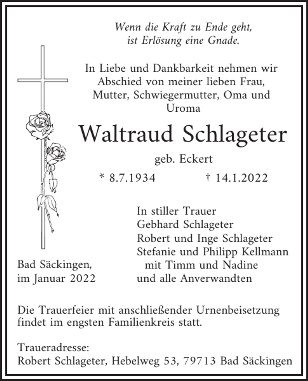 <p>Wenn die Kraft zu Ende geht,<br />ist Erlösung eine Gnade.<br />In Liebe und Dankbarkeit nehmen wir<br />Abschied von meiner lieben Frau,<br />Mutter, Schwiegermutter, Oma und<br />Uroma</p><p>Waltraud Schlageter<br />geb. Eckert<br />* 8.7.1934<br />† 14.1.2022</p><p>Bad Säckingen,<br />im Januar 2022</p><p>In stiller Trauer<br />Gebhard Schlageter<br />Robert und Inge Schlageter<br />Stefanie und Philipp Kellmann<br />mit Timm und Nadine<br />und alle Anverwandten</p><p>Die Trauerfeier mit anschließender Urnenbeisetzung<br />findet im engsten Familienkreis statt.<br />Traueradresse:<br />Robert Schlageter, Hebelweg 53, 79713 Bad Säckingen</p>
