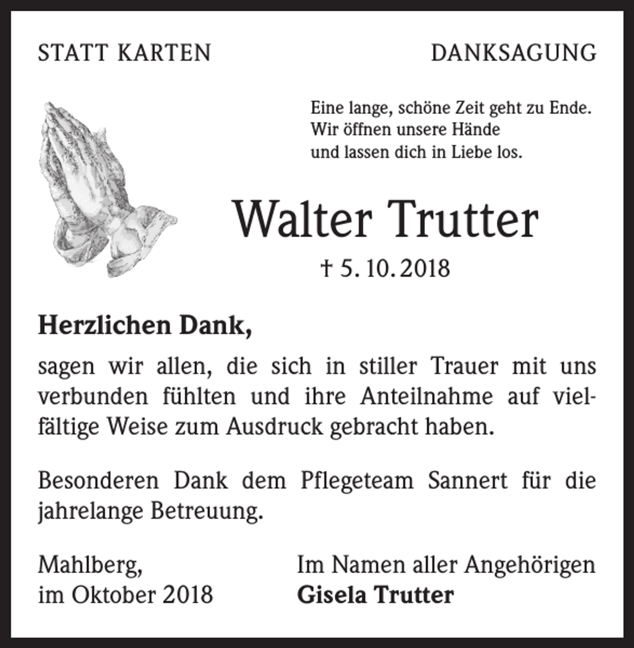 <p>STATT KARTEN</p><p>DANKSAGUNG<br />Eine lange, schöne Zeit geht zu Ende.<br />Wir öffnen unsere Hände<br />und lassen dich in Liebe los.</p><p>Walter Trutter<br />† 5. 10. 2018</p><p>Herzlichen Dank,<br />sagen wir allen, die sich in stiller Trauer mit uns<br />­verbunden fühlten und ihre Anteilnahme auf viel­<br />fältige Weise zum Ausdruck gebracht haben.<br />Besonderen Dank dem Pflegeteam Sannert für die<br />­jahrelange Betreuung.<br />Mahlberg,<br />im Oktober 2018</p><p>Im Namen aller Angehörigen<br />Gisela Trutter</p>