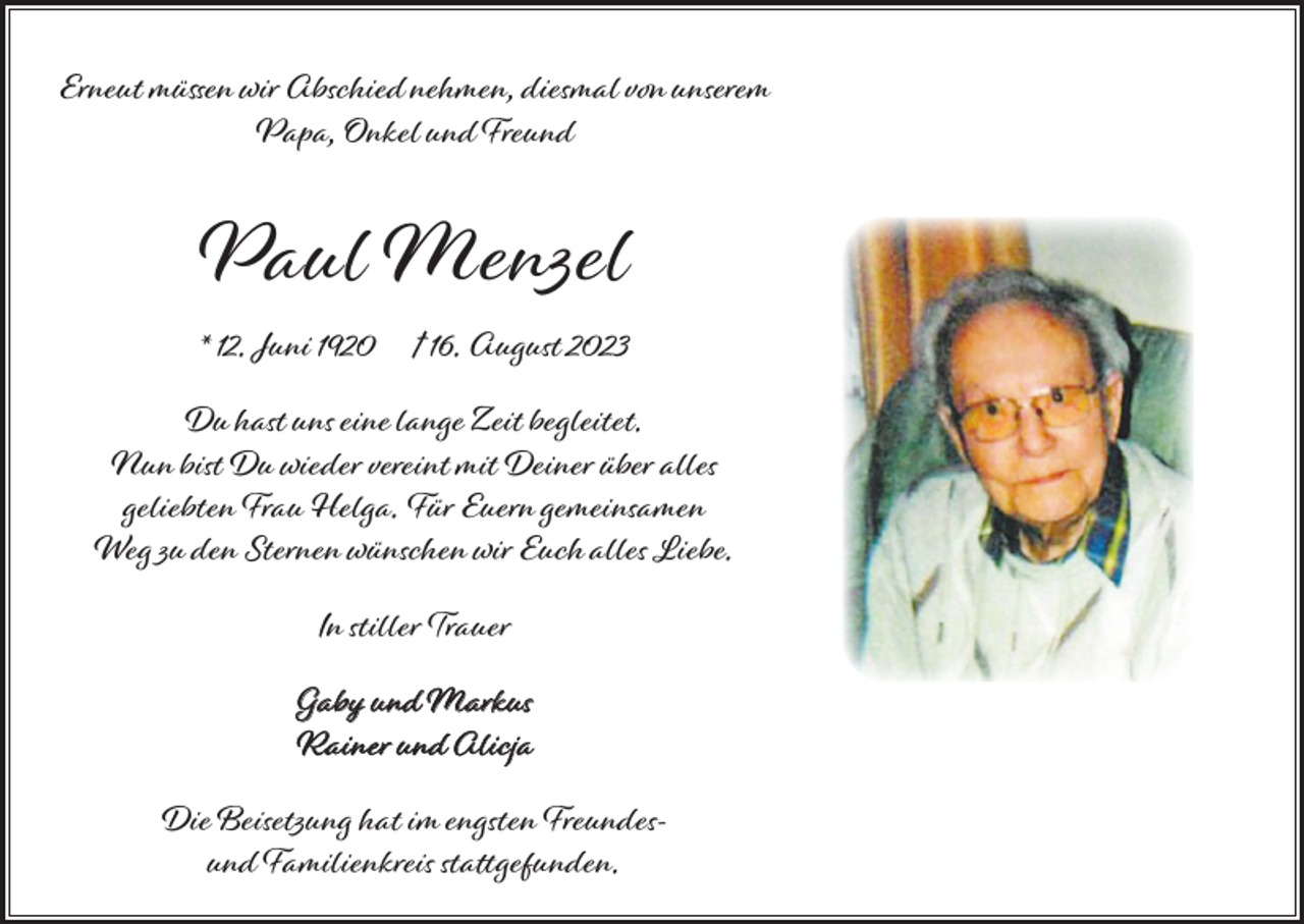 <p>Erneut müssen wir Abschied nehmen, diesmal von unserem<br />Papa, Onkel und Freund</p><p>Paul Menzel<br />* 12. Juni 1920</p><p>† 16. August 2023</p><p>Du hast uns eine lange Zeit begleitet.<br />Nun bist Du wieder vereint mit Deiner über alles<br />geliebten Frau Helga. Für Euern gemeinsamen<br />Weg zu den Sternen wünschen wir Euch alles Liebe.<br />In stiller Trauer<br />Gaby und Markus<br />Rainer und Alicja<br />Die Beisetzung hat im engsten Freundesund Familienkreis stattgefunden.</p>