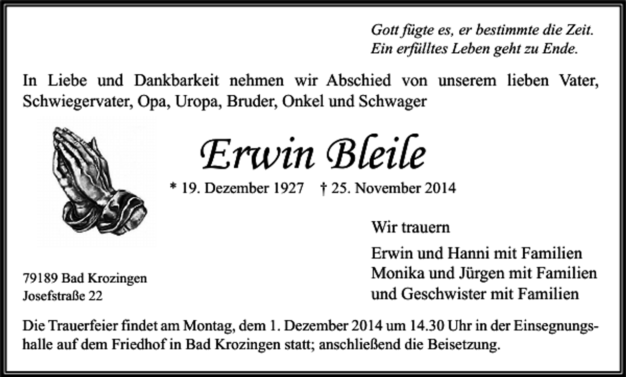 <p>Gott fügte es, er bestimmte die Zeit.<br />Ein erfülltes Leben geht zu Ende.</p><p>In Liebe und Dankbarkeit nehmen wir Abschied von unserem lieben Vater,<br />Schwiegervater, Opa, Uropa, Bruder, Onkel und Schwager</p><p>Erwin Bleile</p><p>* 19. Dezember 1929189 Bad Krozingen<br />Josefstraße 22</p><p>† 25. November 2014</p><p>Wir trauern<br />Erwin und Hanni mit Familien<br />Monika und Jürgen mit Familien<br />und Geschwister mit Familien</p><p>Die Trauerfeier findet am Montag, dem 1. Dezember 2014 um 14.30 Uhr in der Einsegnungshalle auf dem Friedhof in Bad Krozingen statt; anschließend die Beisetzung.</p>