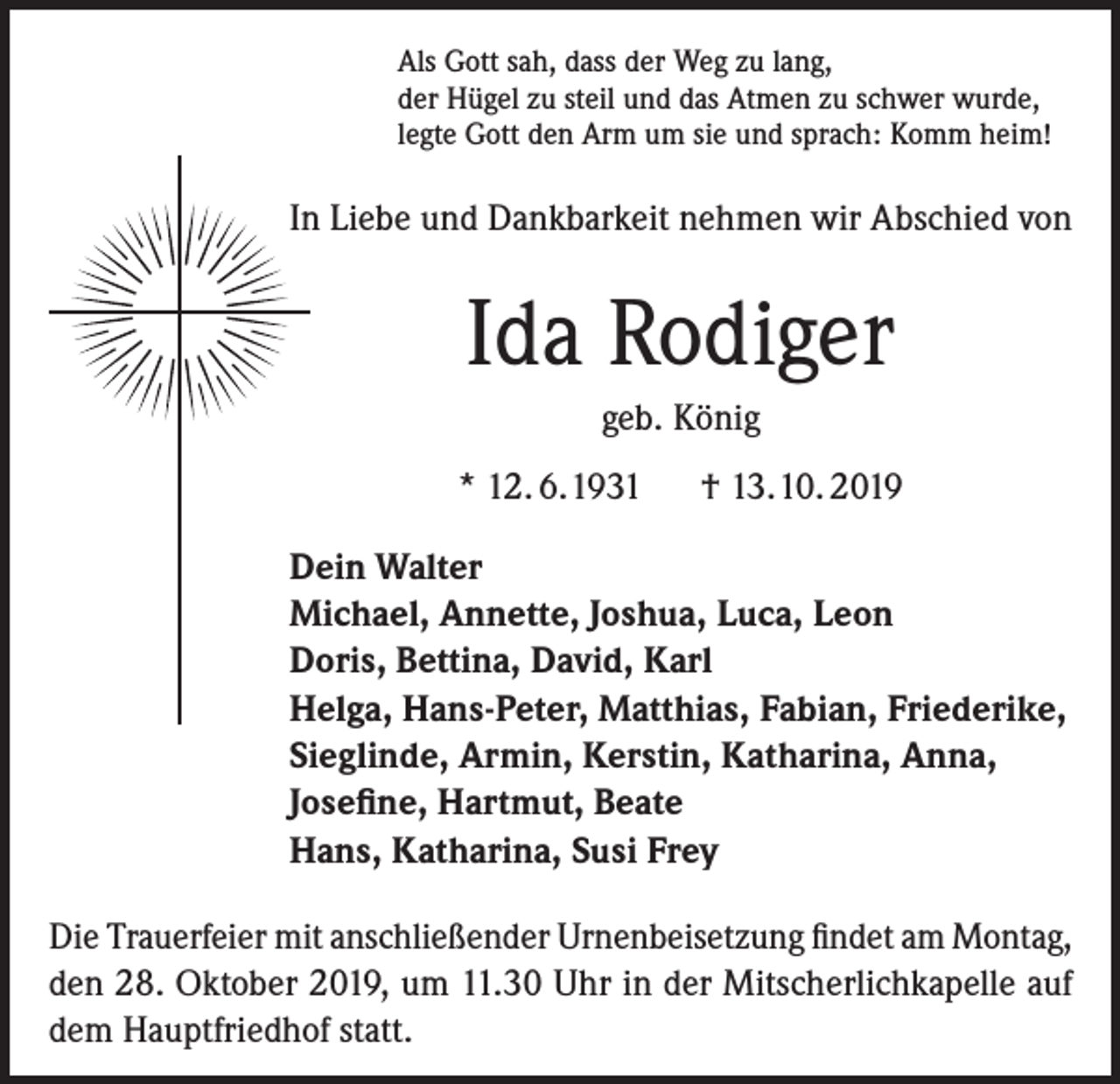 <p>Als Gott sah, dass der Weg zu lang,<br />der Hügel zu steil und das Atmen zu schwer wurde,<br />legte Gott den Arm um sie und sprach: Komm heim!</p><p>In Liebe und Dankbarkeit nehmen wir Abschied von</p><p>Ida Rodiger<br />geb. König<br />* 12. 6.1931 † 13.10. 2019<br />Dein Walter<br />Michael, Annette, Joshua, Luca, Leon<br />Doris, Bettina, David, Karl<br />Helga, Hans-Peter, Matthias, Fabian, Friederike,<br />Sieglinde, Armin, Kerstin, Katharina, Anna,<br />Josefine, Hartmut, Beate<br />Hans, Katharina, Susi Frey<br />Die Trauerfeier mit anschließender Urnenbeisetzung findet am Montag,<br />den 28. Oktober 2019, um 11.30 Uhr in der Mitscherlichkapelle auf<br />dem Hauptfriedhof statt.</p>