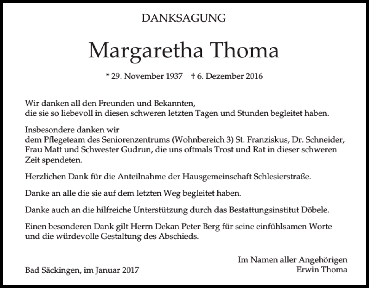 <p>DANKSAGUNG</p><p>Margaretha Thoma<br />* 29. November 1937</p><p>† 6. Dezember 2016</p><p>Wir danken all den Freunden und Bekannten,<br />die sie so liebevoll in diesen schweren letzten Tagen und Stunden begleitet haben.<br />Insbesondere danken wir<br />dem Pflegeteam des Seniorenzentrums (Wohnbereich 3) St. Franziskus, Dr. Schneider,<br />Frau Matt und Schwester Gudrun, die uns oftmals Trost und Rat in dieser schweren<br />Zeit spendeten.<br />Herzlichen Dank für die Anteilnahme der Hausgemeinschaft Schlesierstraße.<br />Danke an alle die sie auf dem letzten Weg begleitet haben.<br />Danke auch an die hilfreiche Unterstützung durch das Bestattungsinstitut Döbele.<br />Einen besonderen Dank gilt Herrn Dekan Peter Berg für seine einfühlsamen Worte<br />und die würdevolle Gestaltung des Abschieds.</p><p>Bad Säckingen, im Januar 2017</p><p>Im Namen aller Angehörigen<br />Erwin Thoma</p>