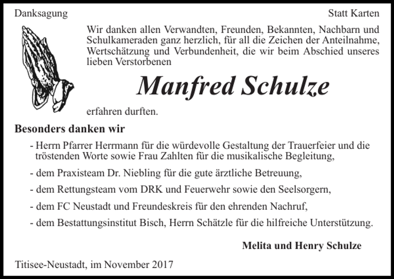 <p>Danksagung</p><p>Statt Karten<br />Wir danken allen Verwandten, Freunden, Bekannten, Nachbarn und<br />Schulkameraden ganz herzlich, für all die Zeichen der Anteilnahme,<br />Wertschätzung und Verbundenheit, die wir beim Abschied unseres<br />lieben Verstorbenen</p><p>Manfred Schulze</p><p>erfahren durften.</p><p>Besonders danken wir<br />- Herrn Pfarrer Herrmann für die würdevolle Gestaltung der Trauerfeier und die<br />tröstenden Worte sowie Frau Zahlten für die musikalische Begleitung,<br />- dem Praxisteam Dr. Niebling für die gute ärztliche Betreuung,<br />- dem Rettungsteam vom DRK und Feuerwehr sowie den Seelsorgern,<br />- dem FC Neustadt und Freundeskreis für den ehrenden Nachruf,<br />- dem Bestattungsinstitut Bisch, Herrn Schätzle für die hilfreiche Unterstützung.<br />Melita und Henry Schulze<br />Titisee-Neustadt, im November 2017</p>