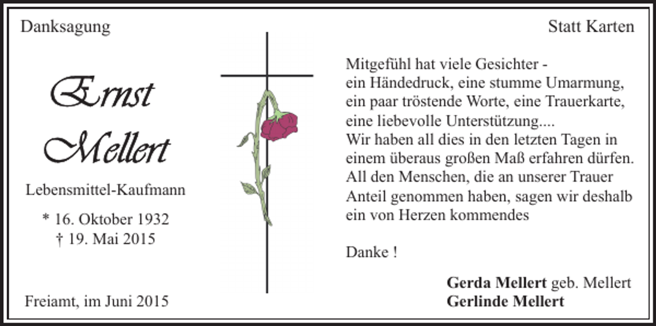 <p>Danksagung</p><p>Lebensmittel-Kaufmann<br />* 16. Oktober 1932<br />† 19. Mai 2015<br />Freiamt, im Juni 2015</p><p>Statt Karten<br />Mitgefühl hat viele Gesichter ein Händedruck, eine stumme Umarmung,<br />ein paar tröstende Worte, eine Trauerkarte,<br />eine liebevolle Unterstützung....<br />Wir haben all dies in den letzten Tagen in<br />einem überaus großen Maß erfahren dürfen.<br />All den Menschen, die an unserer Trauer<br />Anteil genommen haben, sagen wir deshalb<br />ein von Herzen kommendes<br />Danke !<br />Gerda Mellert geb. Mellert<br />Gerlinde Mellert</p>