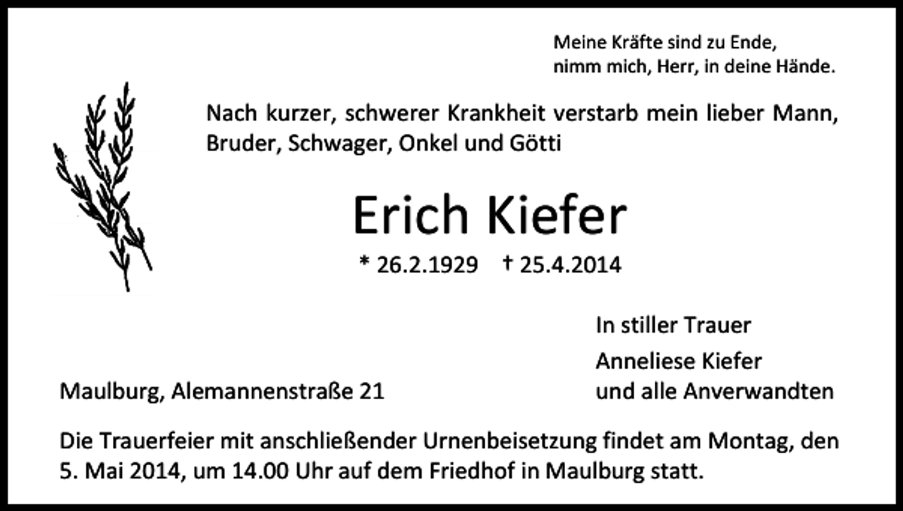 <p>Meine Kräfte sind zu Ende,<br />nimm mich, Herr, in deine Hände.</p><p>Nach kurzer, schwerer Krankheit verstarb mein lieber Mann,<br />Bruder, Schwager, Onkel und Götti</p><p>Erich Kiefer<br />* 26.2.1929 † 25.4.2014</p><p>Maulburg, Alemannenstraße 21</p><p>In stiller Trauer<br />Anneliese Kiefer<br />und alle Anverwandten</p><p>Die Trauerfeier mit anschließender Urnenbeisetzung findet am Montag, den<br />5. Mai 2014, um 14.00 Uhr auf dem Friedhof in Maulburg statt.</p>
