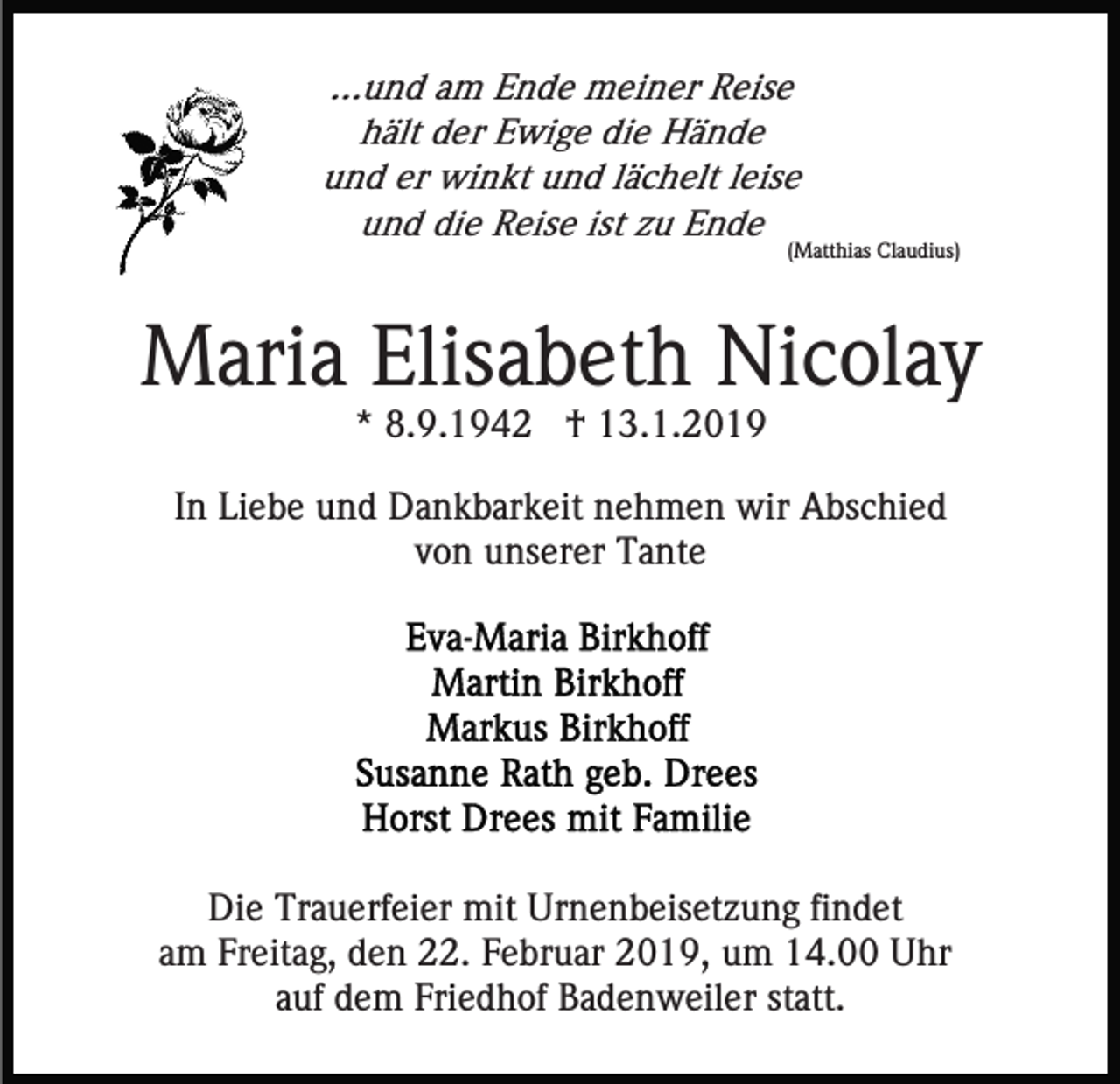 <p>...und am Ende meiner Reise<br />hält der Ewige die Hände<br />und er winkt und lächelt leise<br />und die Reise ist zu Ende</p><p>(Matthias Claudius)</p><p>Maria Elisabeth Nicolay<br />* 8.9.1942 † 13.1.2019<br />In Liebe und Dankbarkeit nehmen wir Abschied<br />von unserer Tante</p><p>Die Trauerfeier mit Urnenbeisetzung findet<br />am Freitag, den 22. Februar 2019, um 14.00 Uhr<br />auf dem Friedhof Badenweiler statt.</p>