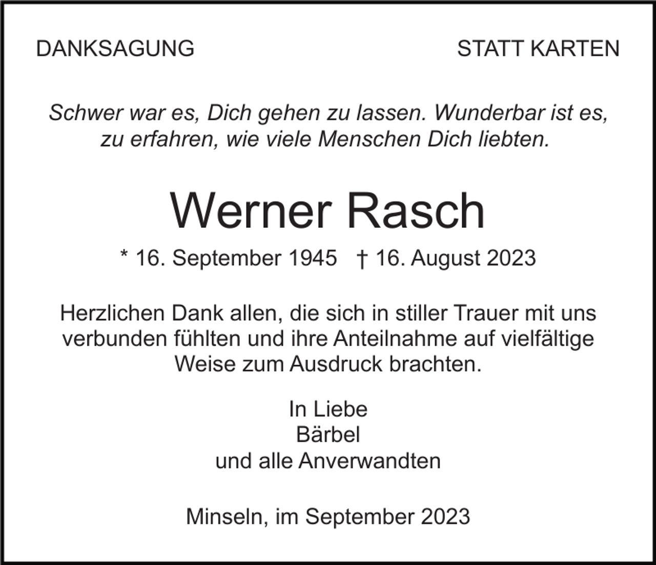 <p>DANKSAGUNG</p><p>STATT KARTEN</p><p>Schwer war es, Dich gehen zu lassen. Wunderbar ist es,<br />zu erfahren, wie viele Menschen Dich liebten.</p><p>Werner Rasch<br />* 16. September 1945 † 16. August 2023<br />Herzlichen Dank allen, die sich in stiller Trauer mit uns<br />verbunden fühlten und ihre Anteilnahme auf vielfältige<br />Weise zum Ausdruck brachten.<br />In Liebe<br />Bärbel<br />und alle Anverwandten<br />Minseln, im September 2023</p>