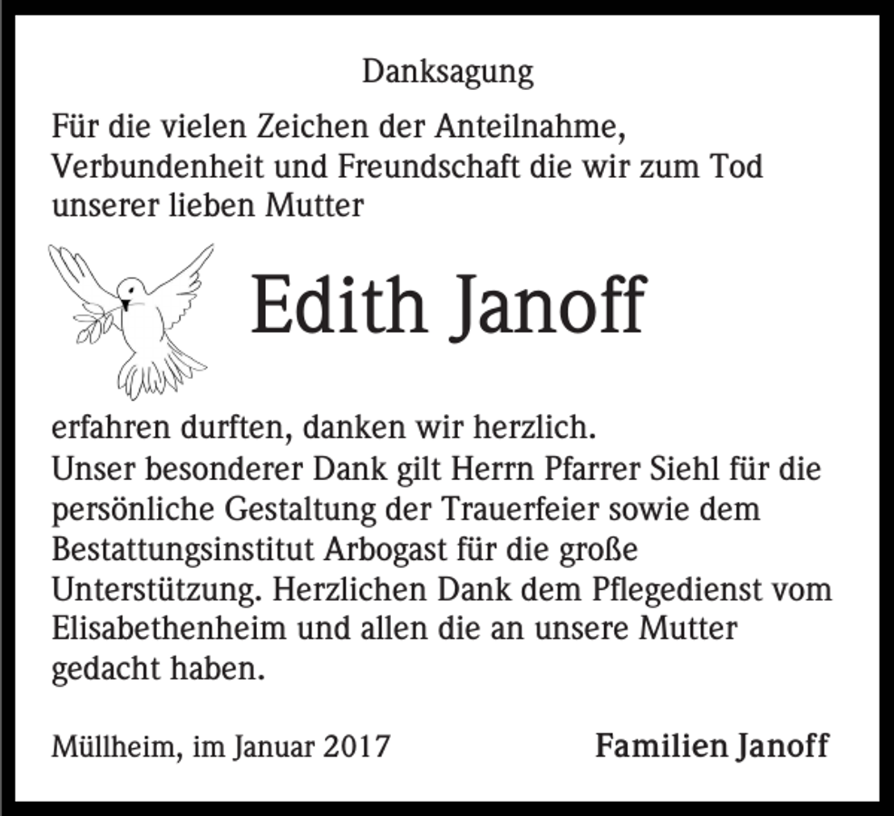 <p>Danksagung<br />Für die vielen Zeichen der Anteilnahme,<br />Verbundenheit und Freundschaft die wir zum Tod<br />unserer lieben Mutter</p><p>Edith Janoff<br />erfahren durften, danken wir herzlich.<br />Unser besonderer Dank gilt Herrn Pfarrer Siehl für die<br />persönliche Gestaltung der Trauerfeier sowie dem<br />Bestattungsinstitut Arbogast für die große<br />Unterstützung. Herzlichen Dank dem Pflegedienst vom<br />Elisabethenheim und allen die an unsere Mutter<br />gedacht haben.<br />Müllheim, im Januar 2017</p><p>Familien Janoff</p>