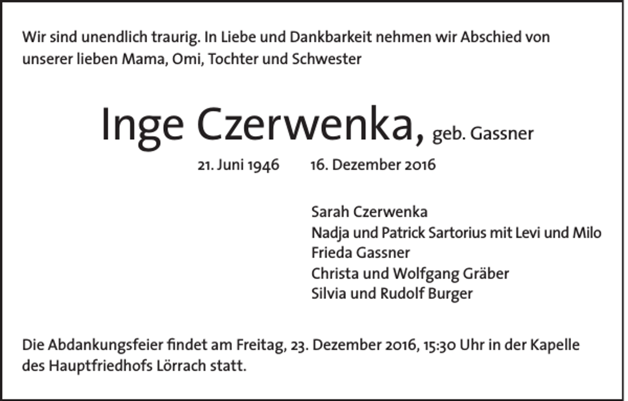 <p>Wir sind unendlich traurig. In Liebe und Dankbarkeit nehmen wir Abschied von<br />unserer lieben Mama, Omi, Tochter und Schwester</p><p>Inge Czerwenka,<br />21. Juni 1946</p><p>geb. Gassner</p><p>16. Dezember 2016<br />Sarah Czerwenka<br />Nadja und Patrick Sartorius mit Levi und Milo<br />Frieda Gassner<br />Christa und Wolfgang Gräber<br />Silvia und Rudolf Burger</p><p>Die Abdankungsfeier findet am Freitag, 23. Dezember 2016, 15:30 Uhr in der Kapelle<br />des Hauptfriedhofs Lörrach statt.</p>