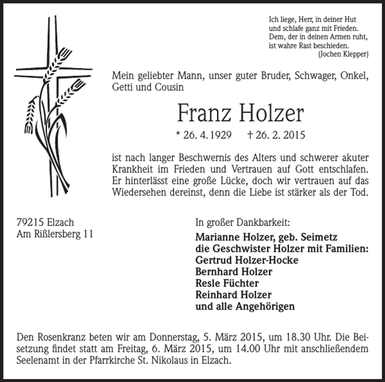 <p>Ich liege, Herr, in deiner Hut<br />und schlafe ganz mit Frieden.<br />Dem, der in deinen Armen ruht,<br />ist wahre Rast beschieden.<br />(Jochen Klepper)</p><p>Mein geliebter Mann, unser guter Bruder, Schwager, Onkel,<br />Getti und Cousin</p><p>Franz Holzer<br />* 26. 4. 1929 † 26. 2. 2015<br />ist nach langer Beschwernis des Alters und schwerer akuter<br />Krankheit im Frieden und Vertrauen auf Gott entschlafen.<br />Er hinterlässt eine große Lücke, doch wir vertrauen auf das<br />Wiedersehen dereinst, denn die Liebe ist stärker als der Tod.<br />79215 Elzach<br />Am Rißlersberg 11</p><p>In großer Dankbarkeit:<br />Marianne Holzer, geb. Seimetz<br />die Geschwister Holzer mit Familien:<br />Gertrud Holzer-Hocke<br />Bernhard Holzer<br />Resle Füchter<br />Reinhard Holzer<br />und alle Angehörigen</p><p>Den Rosenkranz beten wir am Donnerstag, 5. März 2015, um 18.30 Uhr. Die Beisetzung findet statt am Freitag, 6. März 2015, um 14.00 Uhr mit anschließendem<br />Seelenamt in der Pfarrkirche St. Nikolaus in Elzach.</p>