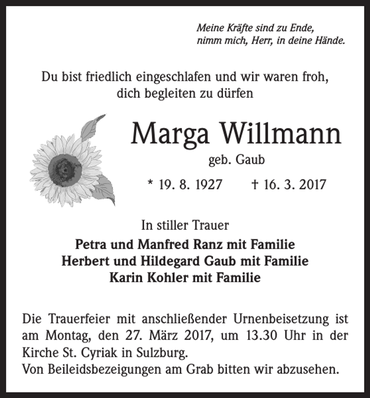<p>Meine Kräfte sind zu Ende,<br />nimm mich, Herr, in deine Hände.</p><p>Du bist friedlich eingeschlafen und wir waren froh,<br />dich begleiten zu dürfen</p><p>Marga Willmann<br />geb. Gaub</p><p>* 19. 8. 1927 † 16. 3. 2017<br />In stiller Trauer<br />Petra und Manfred Ranz mit Familie<br />Herbert und Hildegard Gaub mit Familie<br />Karin Kohler mit Familie<br />Die Trauerfeier mit anschließender Urnenbeisetzung ist<br />am Montag, den 27. März 2017, um 13.30 Uhr in der<br />­Kirche St. Cyriak in Sulzburg.<br />Von Beileidsbezeigungen am Grab bitten wir abzusehen.</p>
