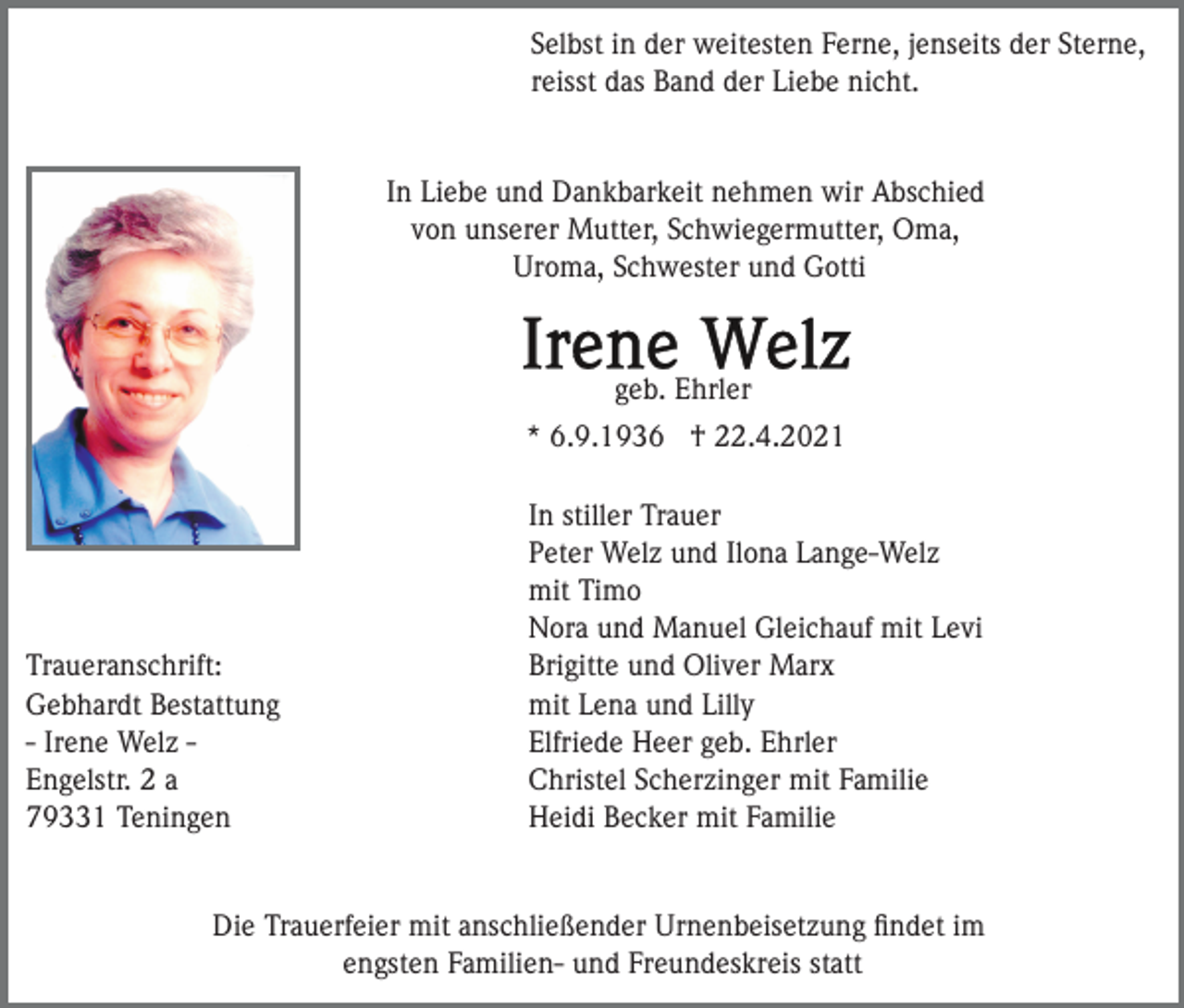 <p>Selbst in der weitesten Ferne, jenseits der Sterne,<br />reisst das Band der Liebe nicht.</p><p>In Liebe und Dankbarkeit nehmen wir Abschied<br />von unserer Mutter, Schwiegermutter, Oma,<br />Uroma, Schwester und Gotti</p><p>geb. Ehrler<br />* 6.9.1936 † 22.4.2021</p><p>Traueranschrift:<br />Gebhardt Bestattung<br />- Irene Welz Engelstr. 2 a<br />79331 Teningen</p><p>In stiller Trauer<br />Peter Welz und Ilona Lange-Welz<br />mit Timo<br />Nora und Manuel Gleichauf mit Levi<br />Brigitte und Oliver Marx<br />mit Lena und Lilly<br />Elfriede Heer geb. Ehrler<br />Christel Scherzinger mit Familie<br />Heidi Becker mit Familie</p><p>Die Trauerfeier mit anschließender Urnenbeisetzung ﬁndet im<br />engsten Familien- und Freundeskreis statt</p>
