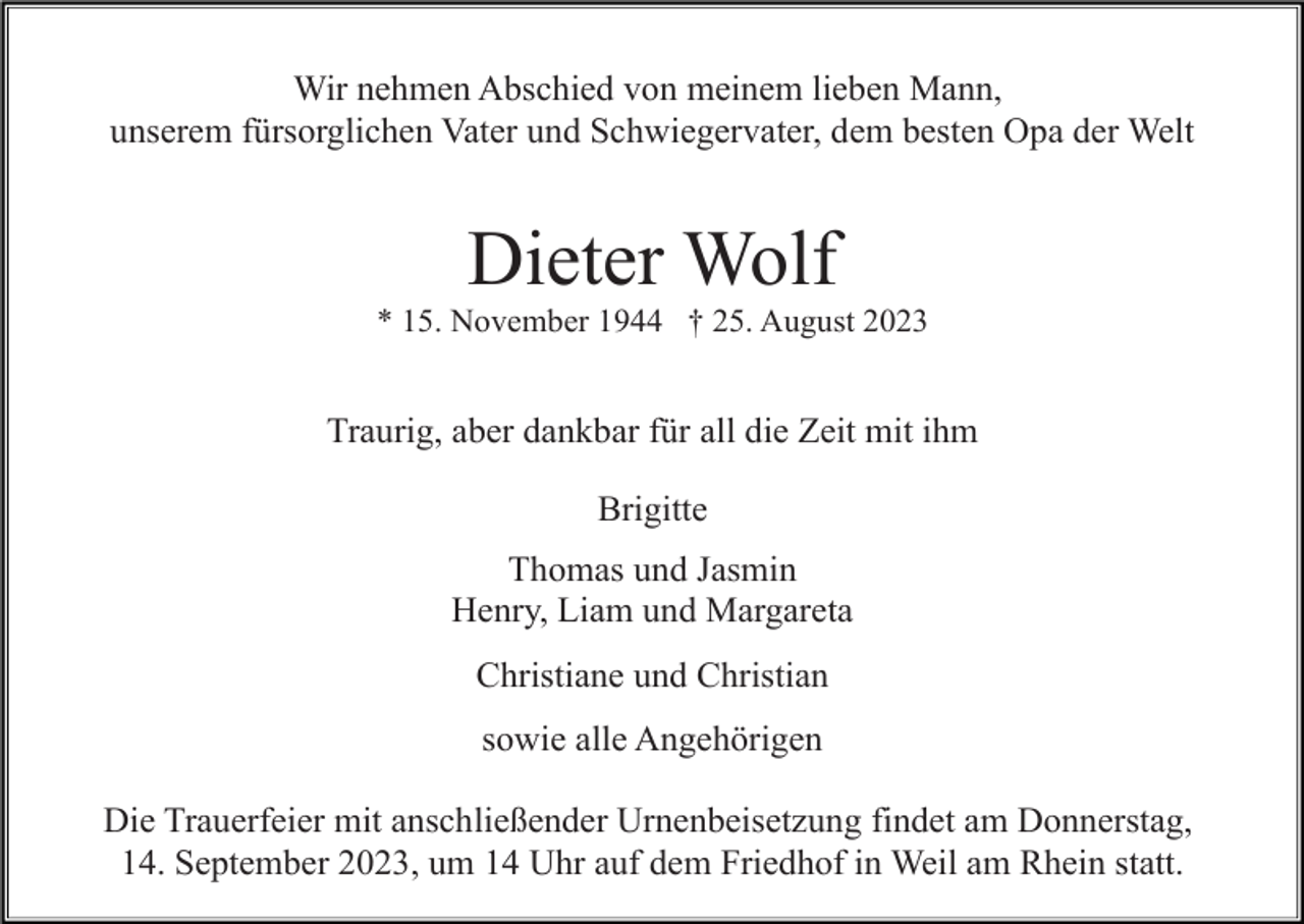 <p>Wir nehmen Abschied von meinem lieben Mann,<br />unserem fürsorglichen Vater und Schwiegervater, dem besten Opa der Welt</p><p>Dieter Wolf<br />* 15. November 1944 † 25. August 2023</p><p>Traurig, aber dankbar für all die Zeit mit ihm<br />Brigitte<br />Thomas und Jasmin<br />Henry, Liam und Margareta<br />Christiane und Christian<br />sowie alle Angehörigen<br />Die Trauerfeier mit anschließender Urnenbeisetzung findet am Donnerstag,<br />14. September 2023, um 14 Uhr auf dem Friedhof in Weil am Rhein statt.</p>