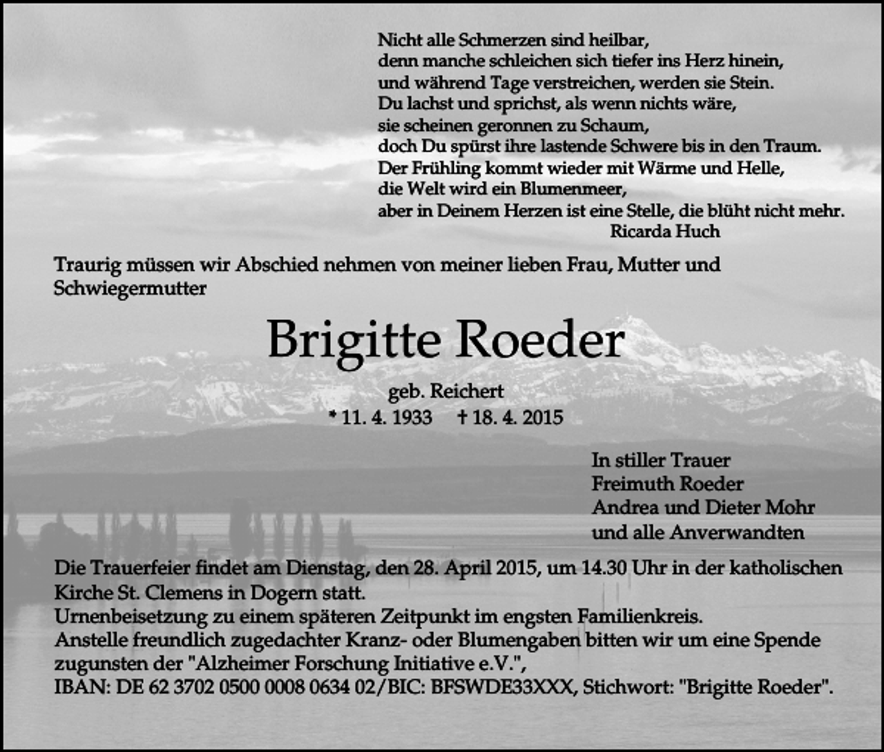 <p>Nicht alle Schmerzen sind heilbar,<br />denn manche schleichen sich tiefer ins Herz hinein,<br />und während Tage verstreichen, werden sie Stein.<br />Du lachst und sprichst, als wenn nichts wäre,<br />sie scheinen geronnen zu Schaum,<br />doch Du spürst ihre lastende Schwere bis in den Traum.<br />Der Frühling kommt wieder mit Wärme und Helle,<br />die Welt wird ein Blumenmeer,<br />aber in Deinem Herzen ist eine Stelle, die blüht nicht mehr.<br />Ricarda Huch</p><p>Traurig müssen wir Abschied nehmen von meiner lieben Frau, Mutter und<br />Schwiegermutter</p><p>Brigitte Roeder<br />geb. Reichert<br />* 11. 4. 1933 † 18. 4. 2015<br />In stiller Trauer<br />Freimuth Roeder<br />Andrea und Dieter Mohr<br />und alle Anverwandten<br />Die Trauerfeier findet am Dienstag, den 28. April 2015, um 14.30 Uhr in der katholischen<br />Kirche St. Clemens in Dogern statt.<br />Urnenbeisetzung zu einem späteren Zeitpunkt im engsten Familienkreis.<br />Anstelle freundlich zugedachter Kranz- oder Blumengaben bitten wir um eine Spende<br />zugunsten der "Alzheimer Forschung Initiative e.V.",<br />IBAN: DE 62 3702 0508 0634 02/BIC: BFSWDE33XXX, Stichwort: "Brigitte Roeder".</p>